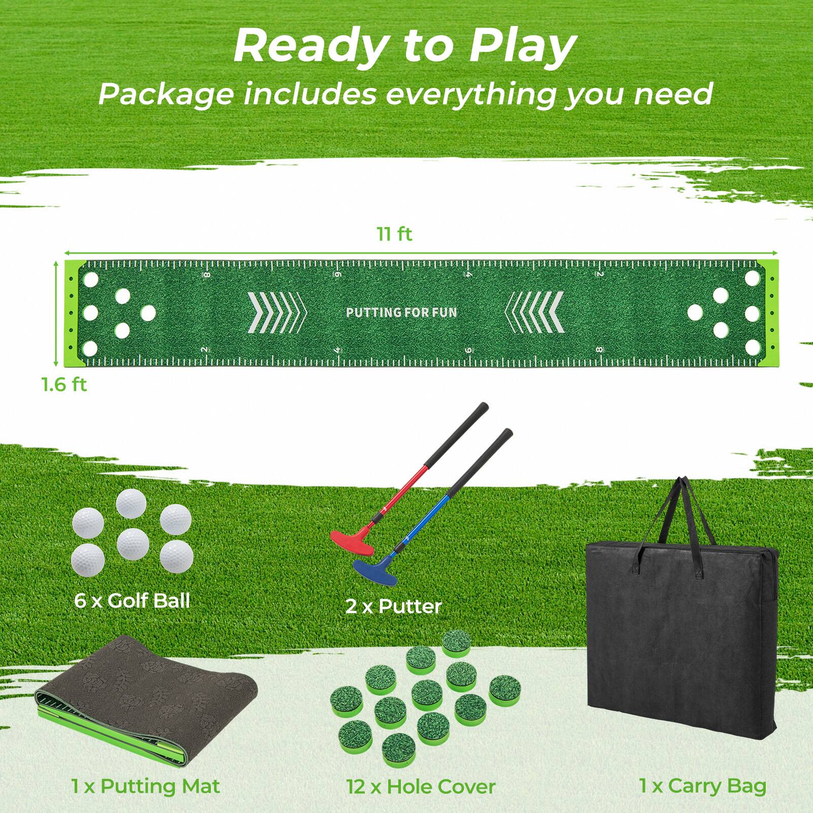 Ready to Play  
Package includes everything you need  

11 ft L 9 2 PUTTING FOR FUN P 8 1.6 ft 6 X Golf Ball 2 X Putter 1 x Putting Mat 12 X Hole Cover 1 X Carry Bag