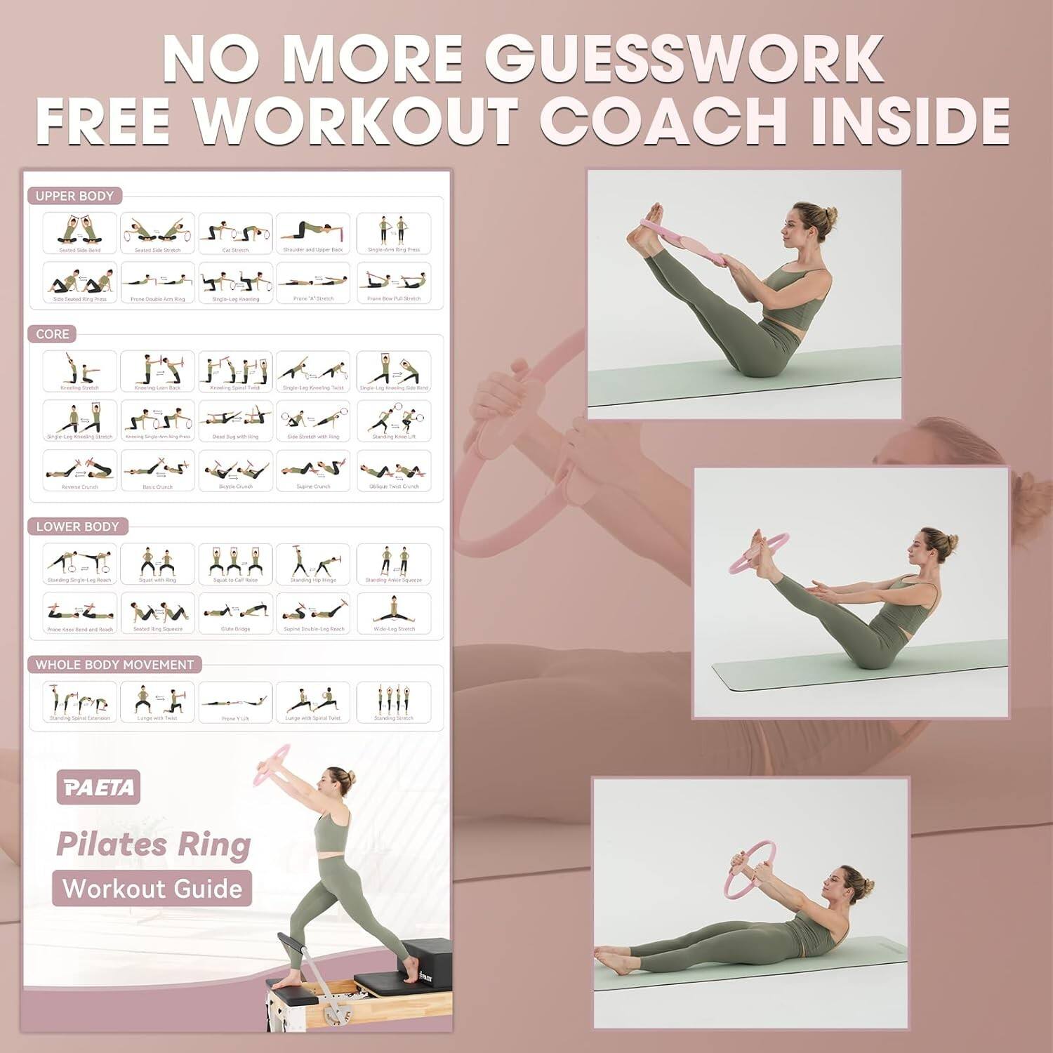 NO MORE GUESSWORK FREE WORKOUT COACH INSIDE

UPPER BODY
- Dumbbell Bench Press
- Dumbbell Fly
- Dumbbell Row
- Dumbbell Shoulder Press
- Dumbbell Bicep Curl
- Dumbbell Tricep Extension
- Dumbbell Lateral Raise
- Dumbbell Front Raise
- Dumbbell Shoulder Press
- Dumbbell Bicep Curl
- Dumbbell Tricep Extension

CORE
- Plank
- Bicycle Crunch
- Russian Twist
- Leg Raise
- Side Plank
- Reverse Crunch
- Flutter Kick
- Mountain Climber
- Plank with Leg Lift
- Plank with Leg Lift

LOWER BODY
- Squat
- Lunges
- Deadlift
- Leg Press
- Leg Curl
- Leg Extension
- Calf Raise
- Glute Bridge
- Side Leg Raise
- Standing Calf Raise

WHOLE BODY MOVEMENT
- Jumping Jacks
- Burpees
- Mountain Climber
- Plank

PAETA
Pilates Ring Workout Guide