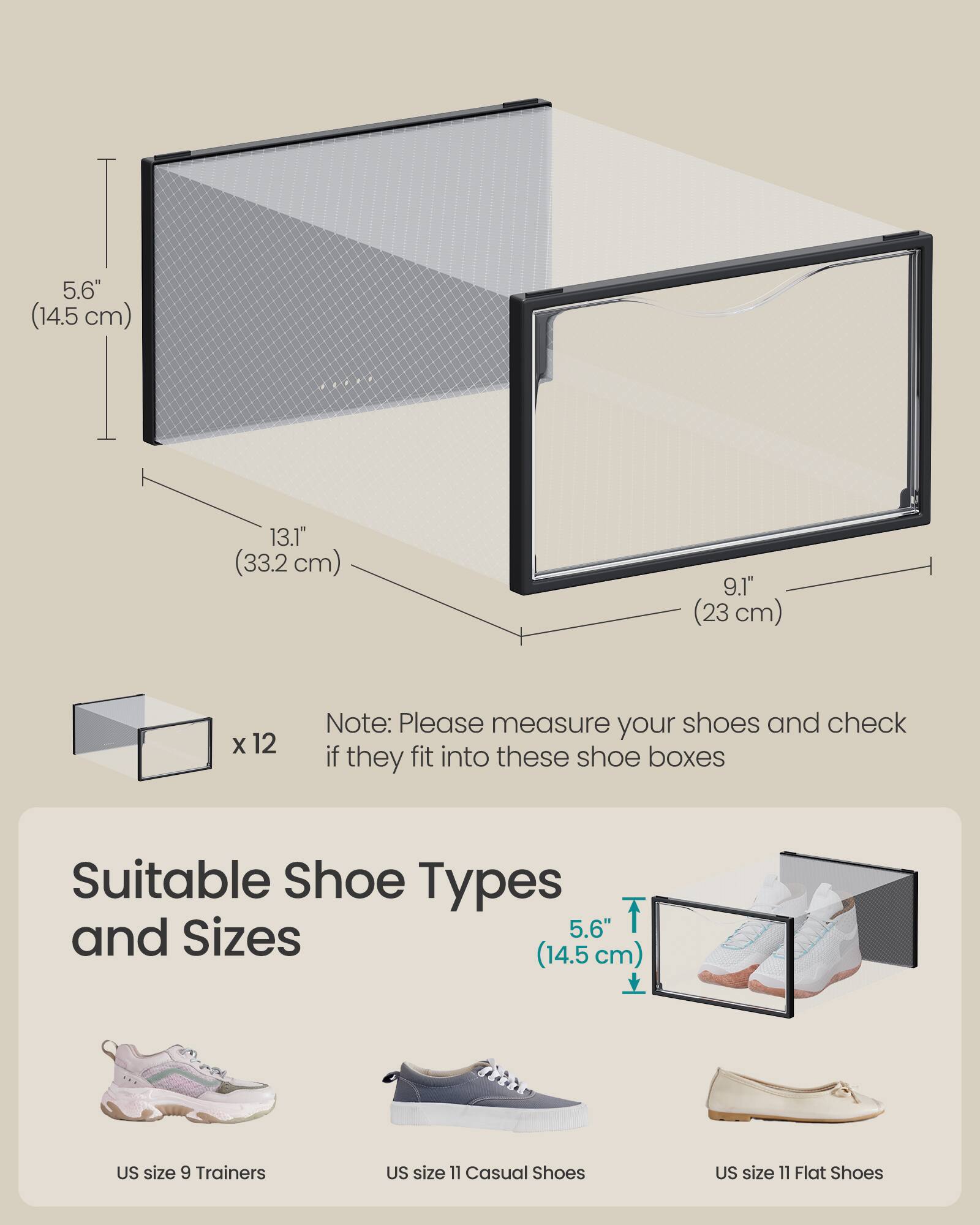 5.6" (14.5 cm)  
13.1" (33.2 cm)  
9.1" (23 cm)  

x 12  

Note: Please measure your shoes and check if they fit into these shoe boxes  

Suitable Shoe Types and Sizes  

5.6" (14.5 cm)  
US size 9 Trainers  
US size 11 Casual Shoes  
US size 11 Flat Shoes