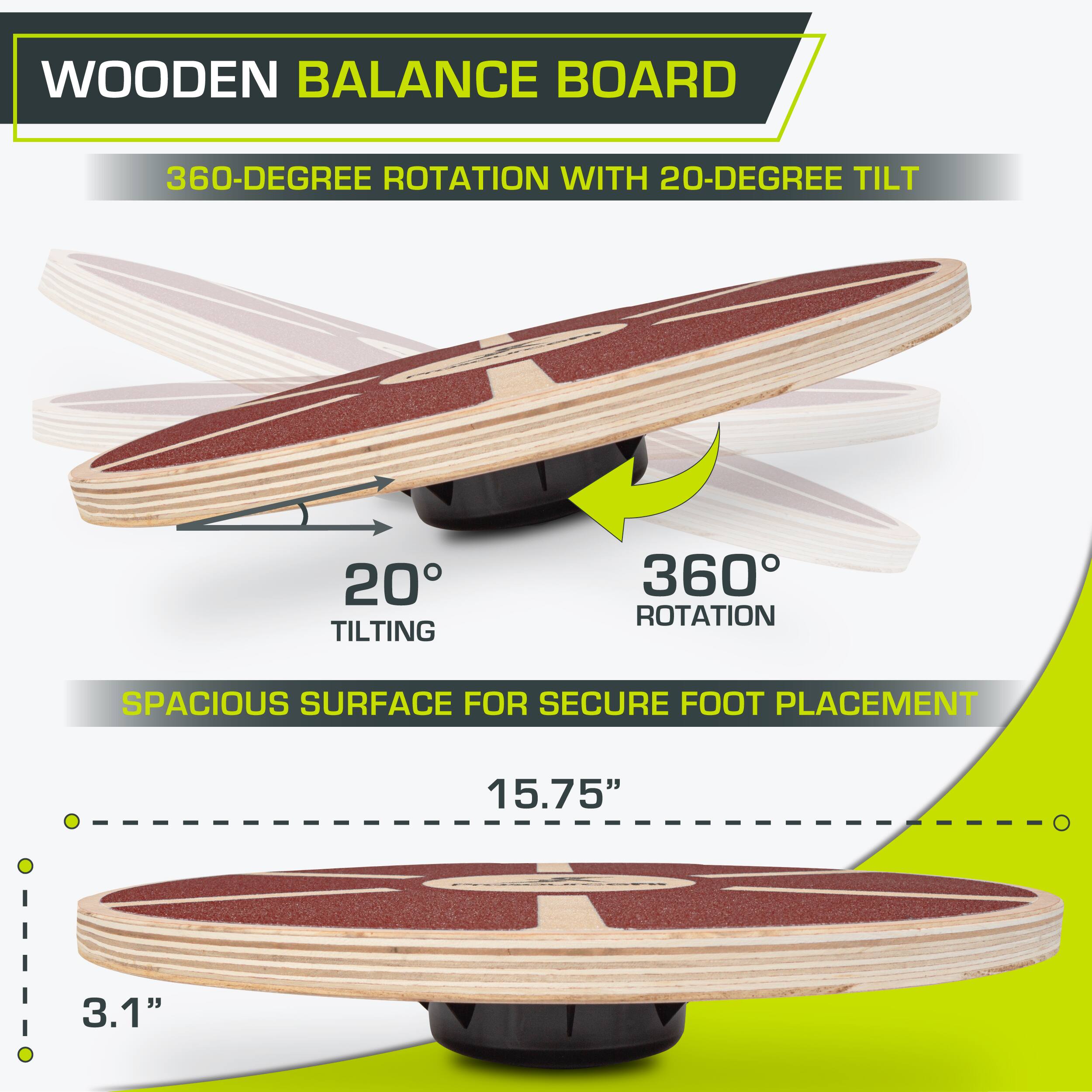 WOODEN BALANCE BOARD
360-DEGREE ROTATION WITH 20-DEGREE TILT
20° TILTING
360° ROTATION
SPACIOUS SURFACE FOR SECURE FOOT PLACEMENT
15.75"
3.1"