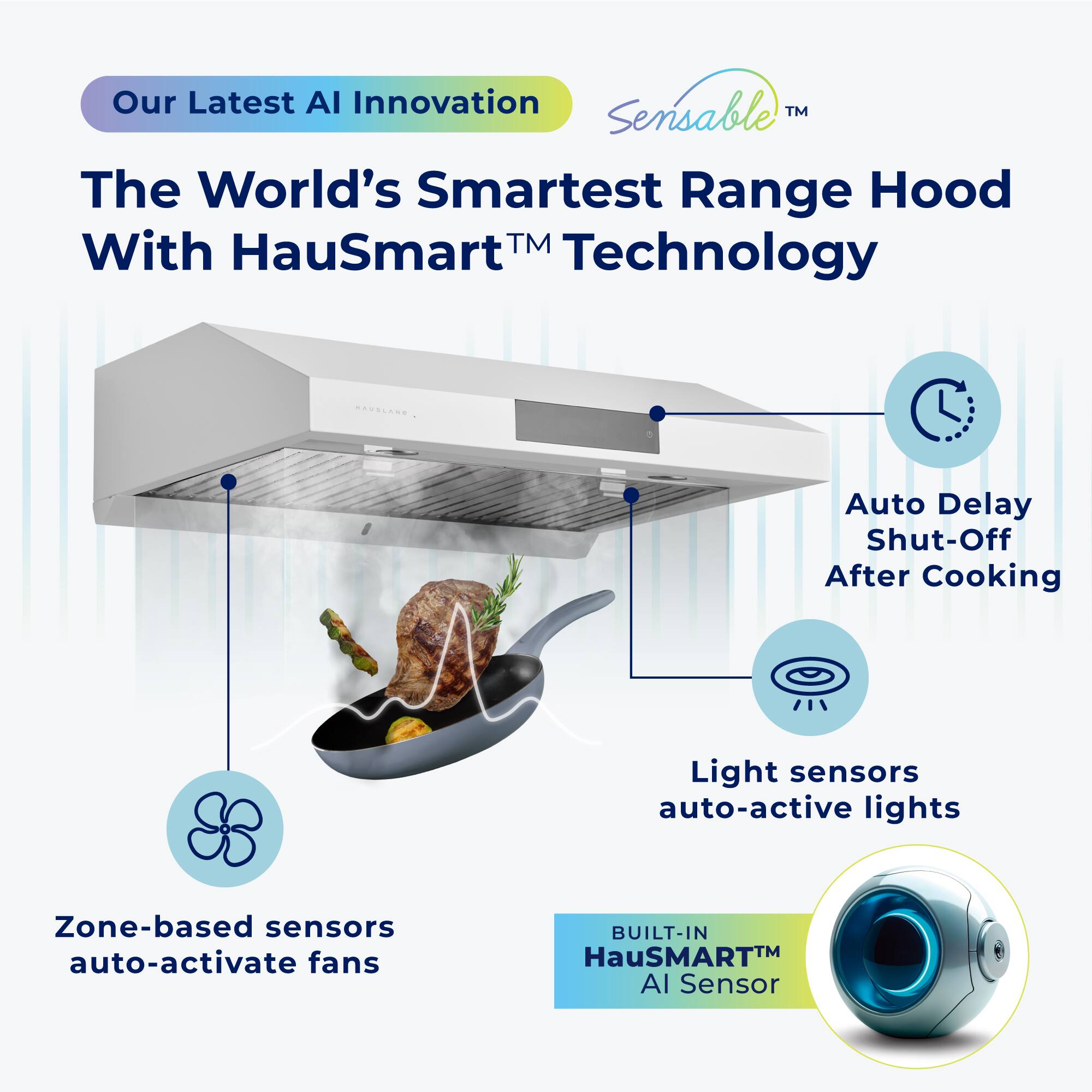 Our Latest AI Innovation  
Sensible™  
The World’s Smartest Range Hood With HauSmart™ Technology  

- Auto Delay Shut-Off After Cooking  
- Light sensors auto-active lights  
- Zone-based sensors auto-activate fans  
- BUILT-IN HauSMART™ AI Sensor