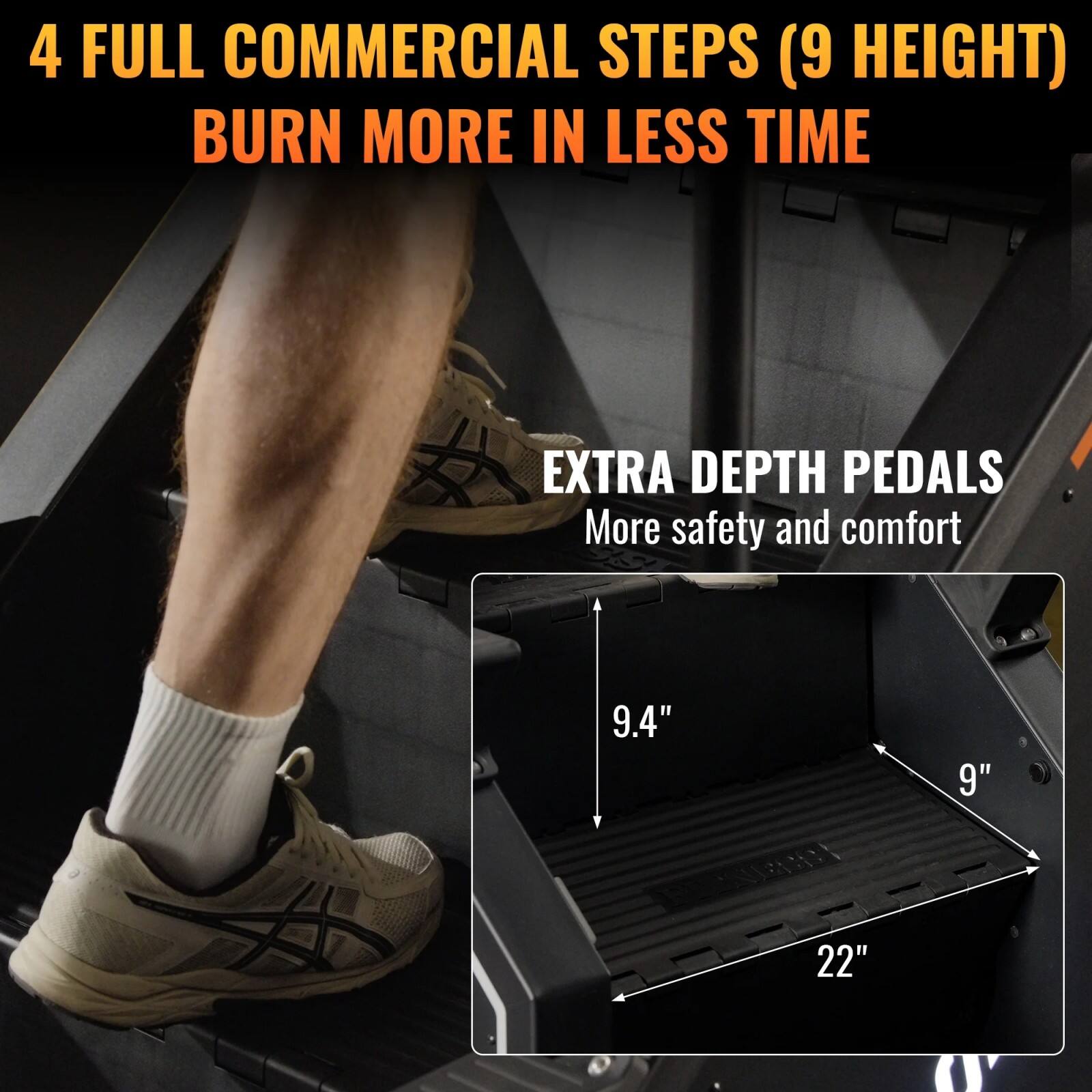 4 FULL COMMERCIAL STEPS (9 HEIGHT)  
BURN MORE IN LESS TIME  

EXTRA DEPTH PEDALS  
More safety and comfort  

9.4"  
9"  
22"