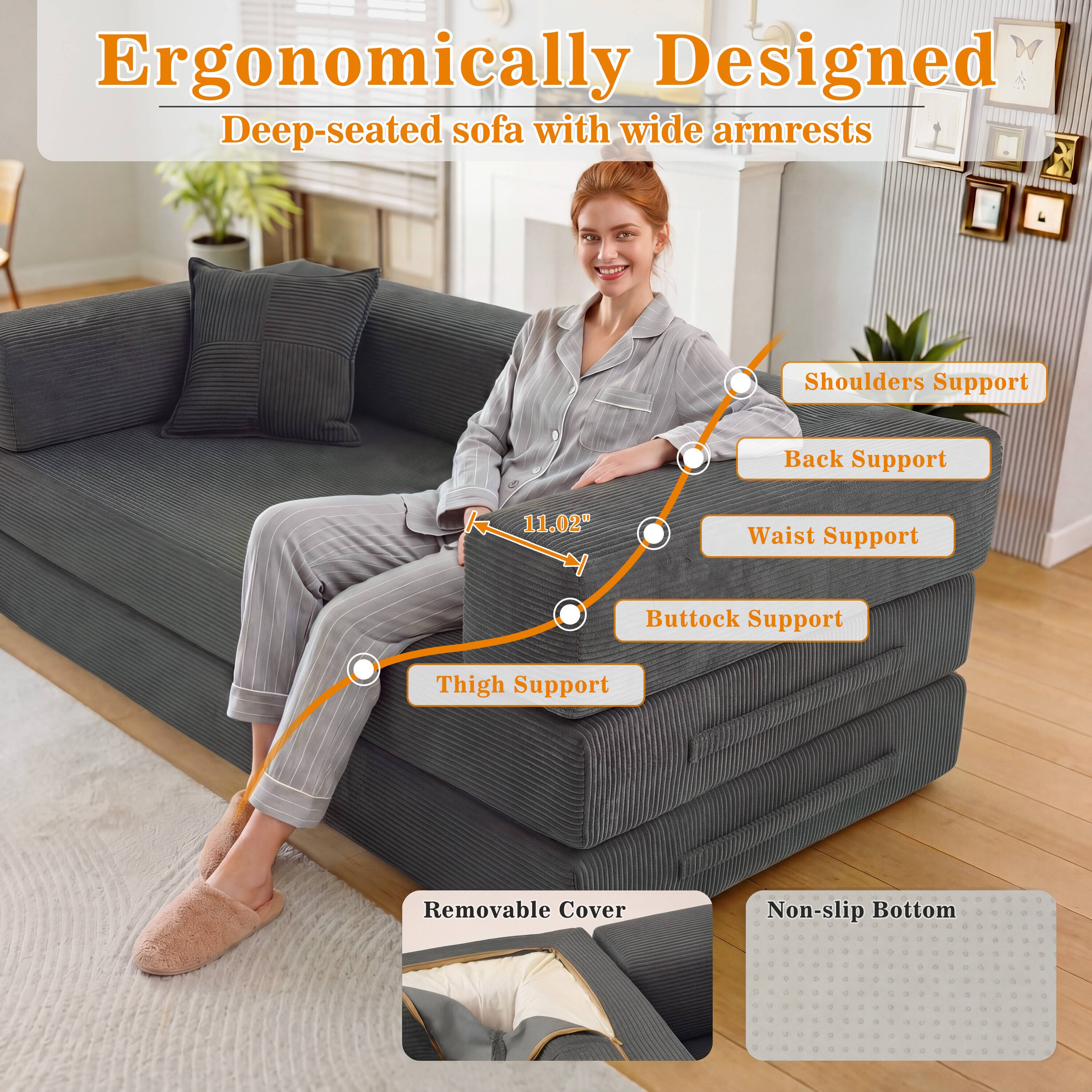 Ergonomically Designed Deep-seated sofa with wide armrests

Shoulders Support
Back Support
11.02"
Waist Support
Buttock Support
Thigh Support
Removable Cover
Non-slip Bottom