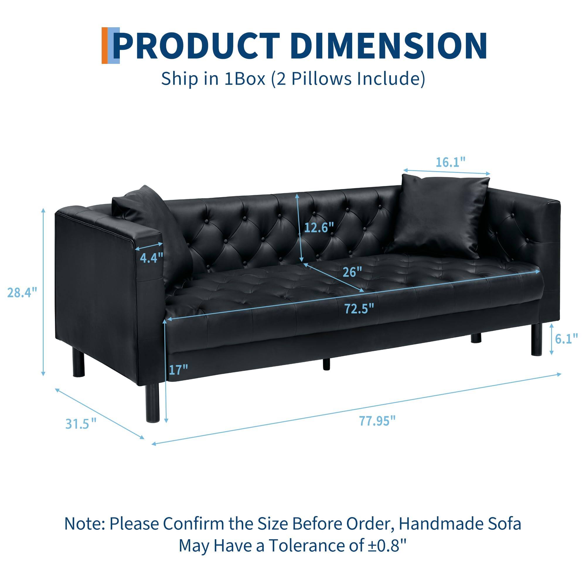 **PRODUCT DIMENSION**  
Ship in 1Box (2 Pillows Include)

- Length: 77.95"
- Width: 31.5"
- Height: 28.4"
- Seat Height: 17"
- Back Height: 26"
- Arm Height: 16.1"
- Depth: 72.5"
- Cushion Thickness: 12.6"
- Leg Height: 6.1"
- Back Cushion Thickness: 4.4"

Note: Please Confirm the Size Before Order, Handmade Sofa May Have a Tolerance of ±0.8"