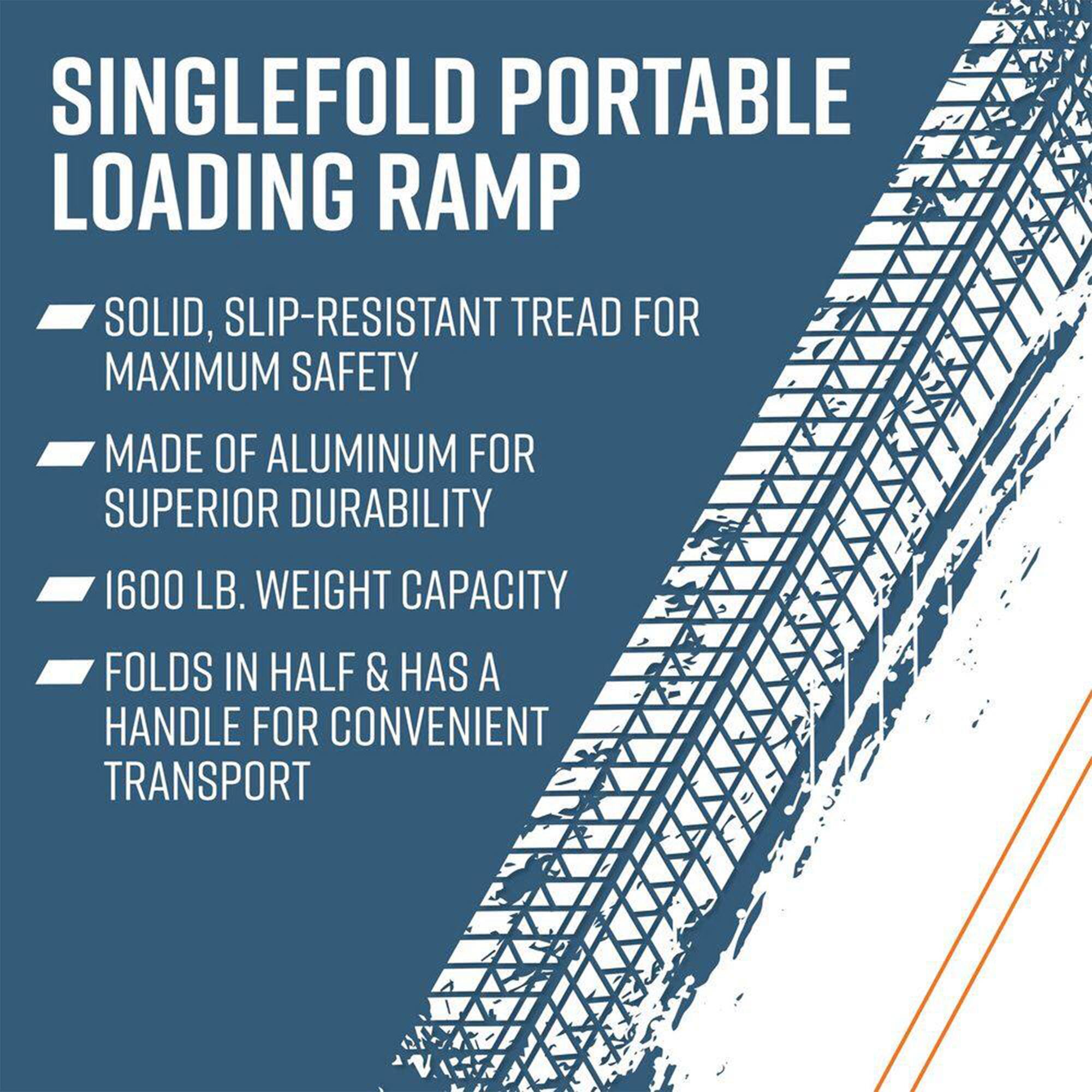 SINGLEFOLD PORTABLE LOADING RAMP

- SOLID, SLIP-RESISTANT TREAD FOR MAXIMUM SAFETY
- MADE OF ALUMINUM FOR SUPERIOR DURABILITY
- 1600 LB. WEIGHT CAPACITY
- FOLDS IN HALF & HAS A HANDLE FOR CONVENIENT TRANSPORT