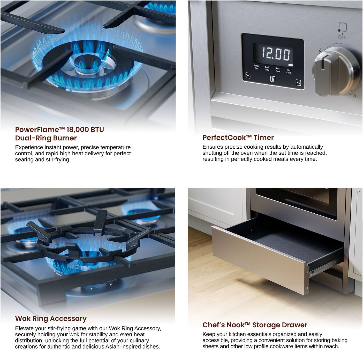 PowerFlame™ 18,000 BTU Dual-Ring Burner
Experience instant power, precise temperature control, and rapid high heat delivery for perfect searing and stir-frying.

PerfectCook™ Timer
Ensures precise cooking results by automatically shutting off the oven when the set time is reached, resulting in perfectly cooked meals every time.

Wok Ring Accessory
Elevate your stir-frying game with our Wok Ring Accessory, securely holding your wok for stability and even heat distribution, unlocking the full potential of your culinary creations for authentic and delicious Asian-inspired dishes.

Chef's Nook™ Storage Drawer
Keep your kitchen essentials organized and easily accessible, providing a convenient solution for storing baking sheets and other low profile cookware items within reach.