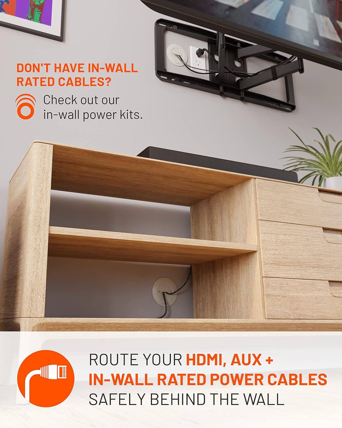 DON'T HAVE IN-WALL RATED CABLES? Check out our in-wall power kits. ROUTE YOUR HDMI, AUX + IN-WALL RATED POWER CABLES SAFELY BEHIND THE WALL.