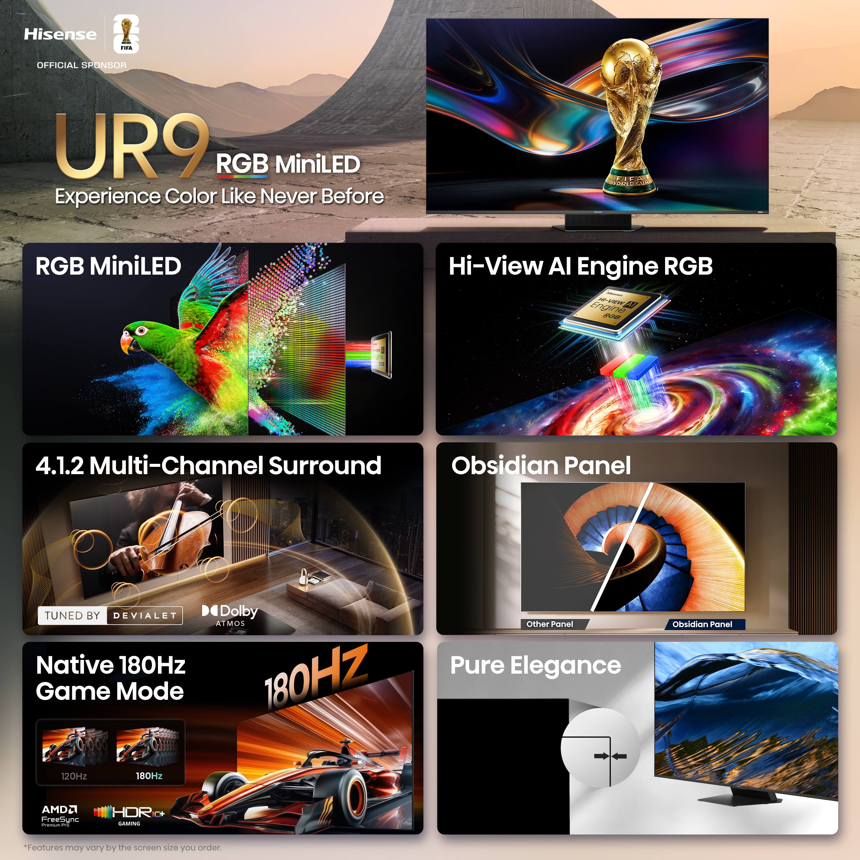 Hisense - OFFICIAL SPONSOR UR9 RGB MiniLED Experience Color Like Never Before

- RGB MiniLED
- Hi-View AI Engine RGB
- 4.1.2 Multi-Channel Surround
- TUNED BY DEVIALET
- Dolby ATMOS
- Native 180Hz Game Mode
- Obsidian Panel
- Pure Elegance

*Features may vary by the screen size you order.