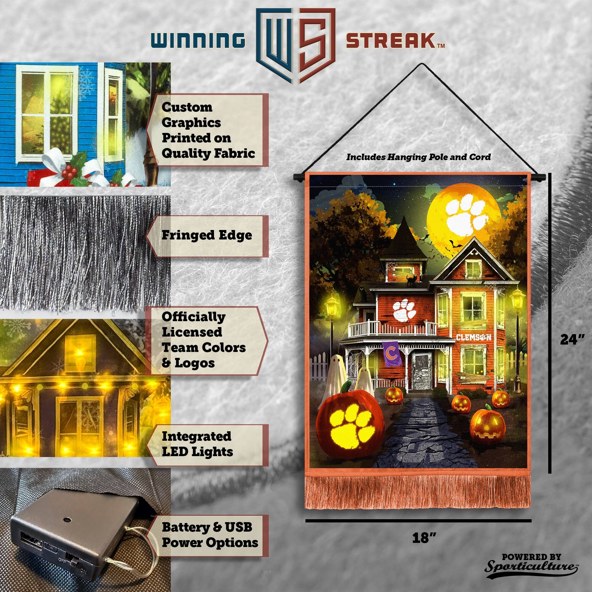 WINNING Custom Graphics Printed on Quality Fabric  
5 STREAK™ Includes Hanging Pole and Cord  
Fringed Edge  
Officially Licensed Team Colors & Logos  
C CLEMSWN  
24" Integrated LED Lights  
Battery & USB Power Options  
18"  
POWERED BY Sporticulture