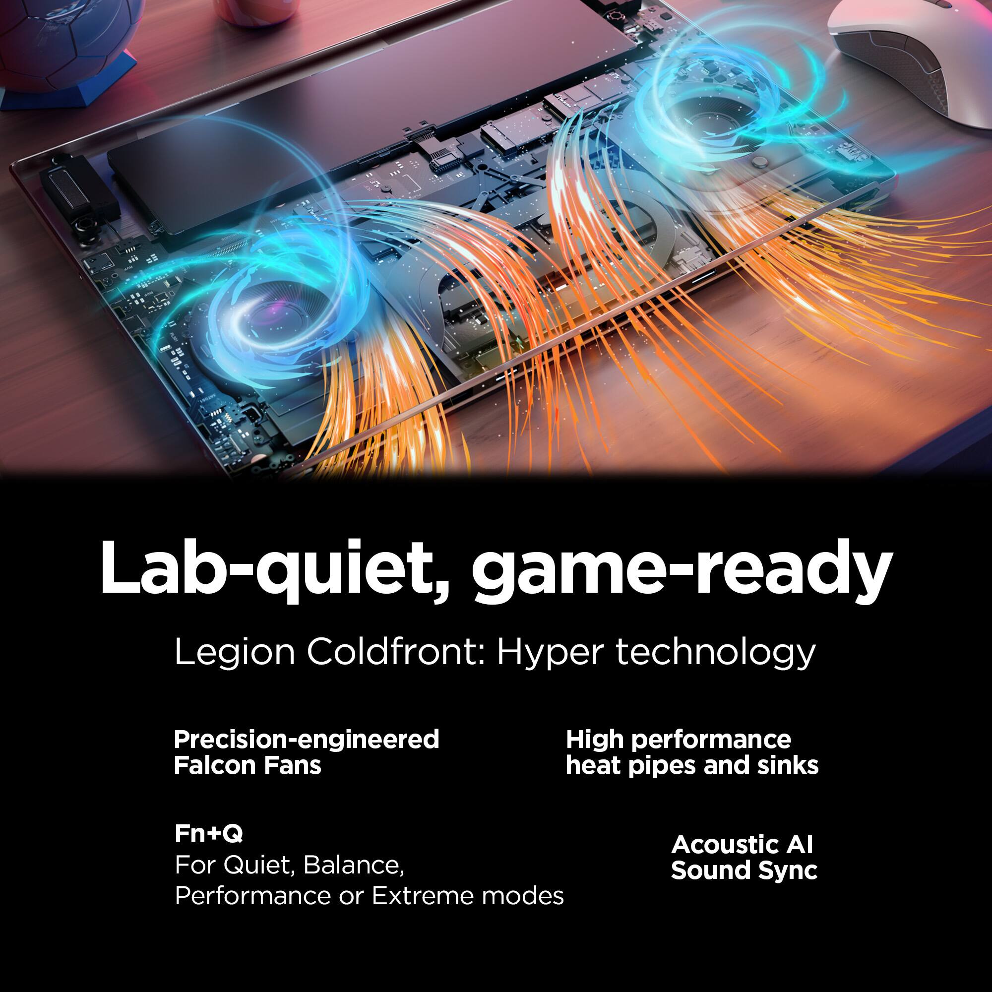 Lab-quiet, game-ready  
Legion Coldfront: Hyper technology  
Precision-engineered Falcon Fans  
High performance heat pipes and sinks  
Fn+Q For Quiet, Balance, Performance or Extreme modes  
Acoustic AI Sound Sync