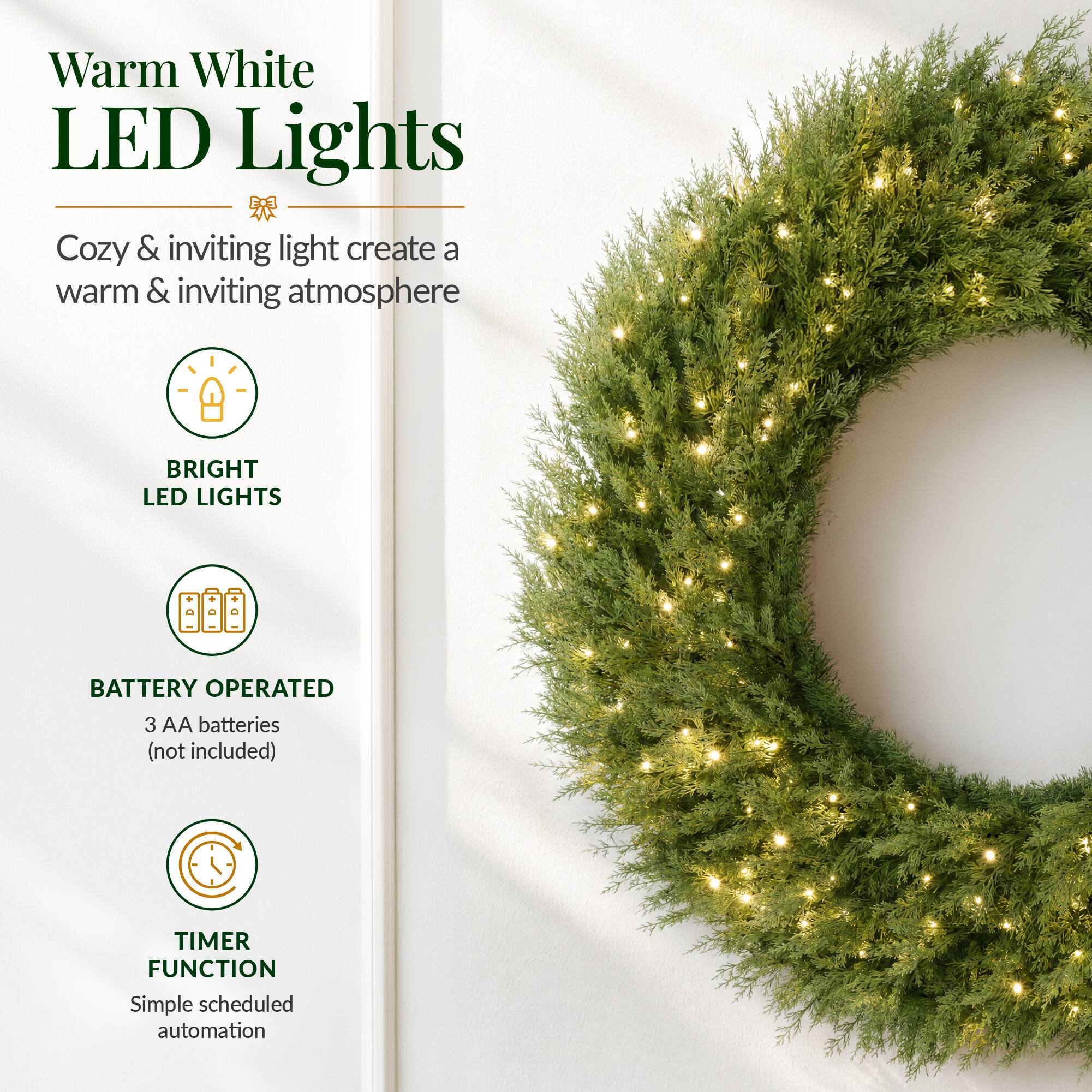 Warm White LED Lights  
Cozy & inviting light create a warm & inviting atmosphere  

BRIGHT LED LIGHTS  

BATTERY OPERATED  
3 AA batteries (not included)  

TIMER FUNCTION  
Simple scheduled automation