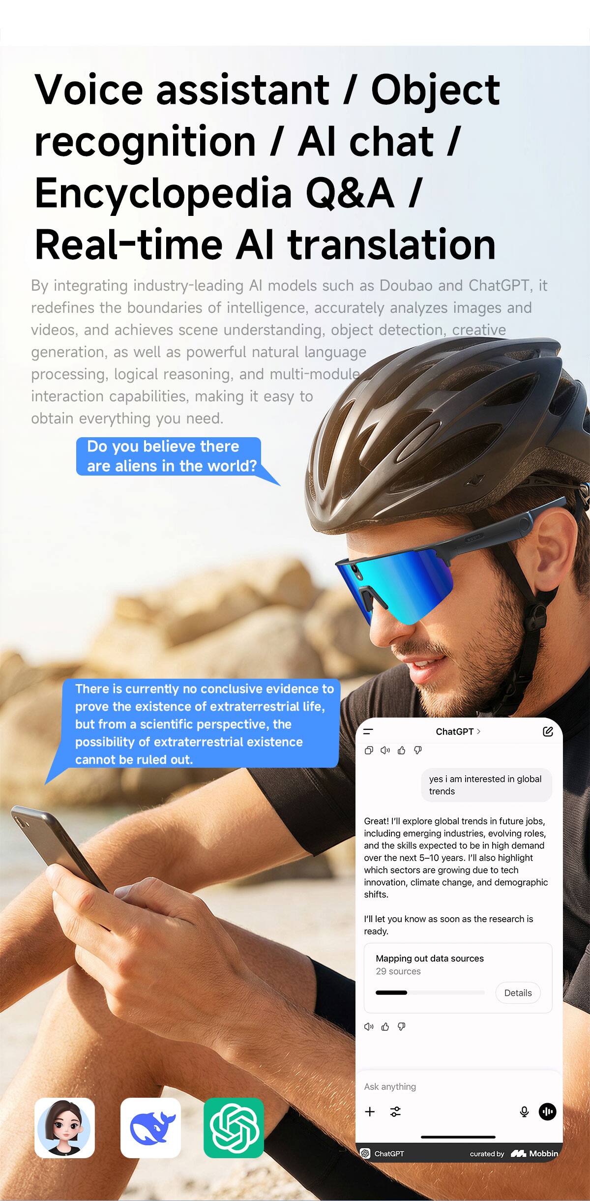 Voice assistant / Object recognition / AI chat / Encyclopedia Q&A / Real-time AI translation

By integrating industry-leading AI models such as Doubao and ChatGPT, it redefines the boundaries of intelligence, accurately analyzes images and videos, and achieves scene understanding, object detection, creative generation, as well as powerful natural language processing, logical reasoning, and multi-module interaction capabilities, making it easy to obtain everything you need.

Do you believe there are aliens in the world?

There is currently no conclusive evidence to prove the existence of extraterrestrial life, but from a scientific perspective, the possibility of extraterrestrial existence cannot be ruled out.

ChatGPT: yes I am interested in global trends

Great! I'll explore global trends in future jobs, including emerging industries, evolving roles and the skills expected to be in high demand over the next 5-10 years. I'll also highlight which sectors are growing in tech, climate change, and demographic shifts.

I'll let you know as soon as the research is ready.

Mapping out data sources: 28 minutes

Details

Ask anything