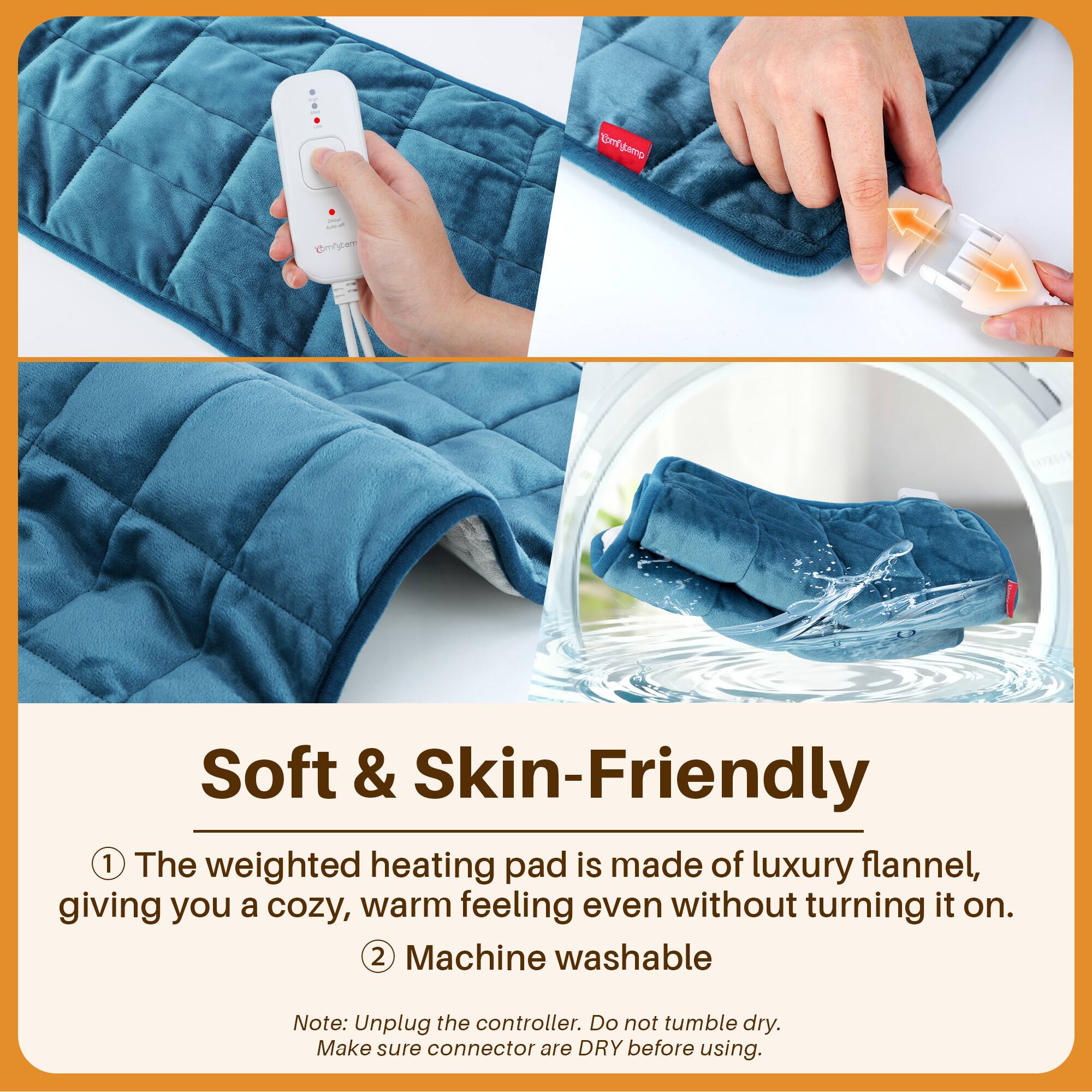 Jecup KUR-UP Comfytemp

Soft & Skin-Friendly
1. The weighted heating pad is made of luxury flannel, giving you a cozy, warm feeling even without turning it on.
2. Machine washable

Note: Unplug the controller. Do not tumble dry. Make sure connector are DRY before using.