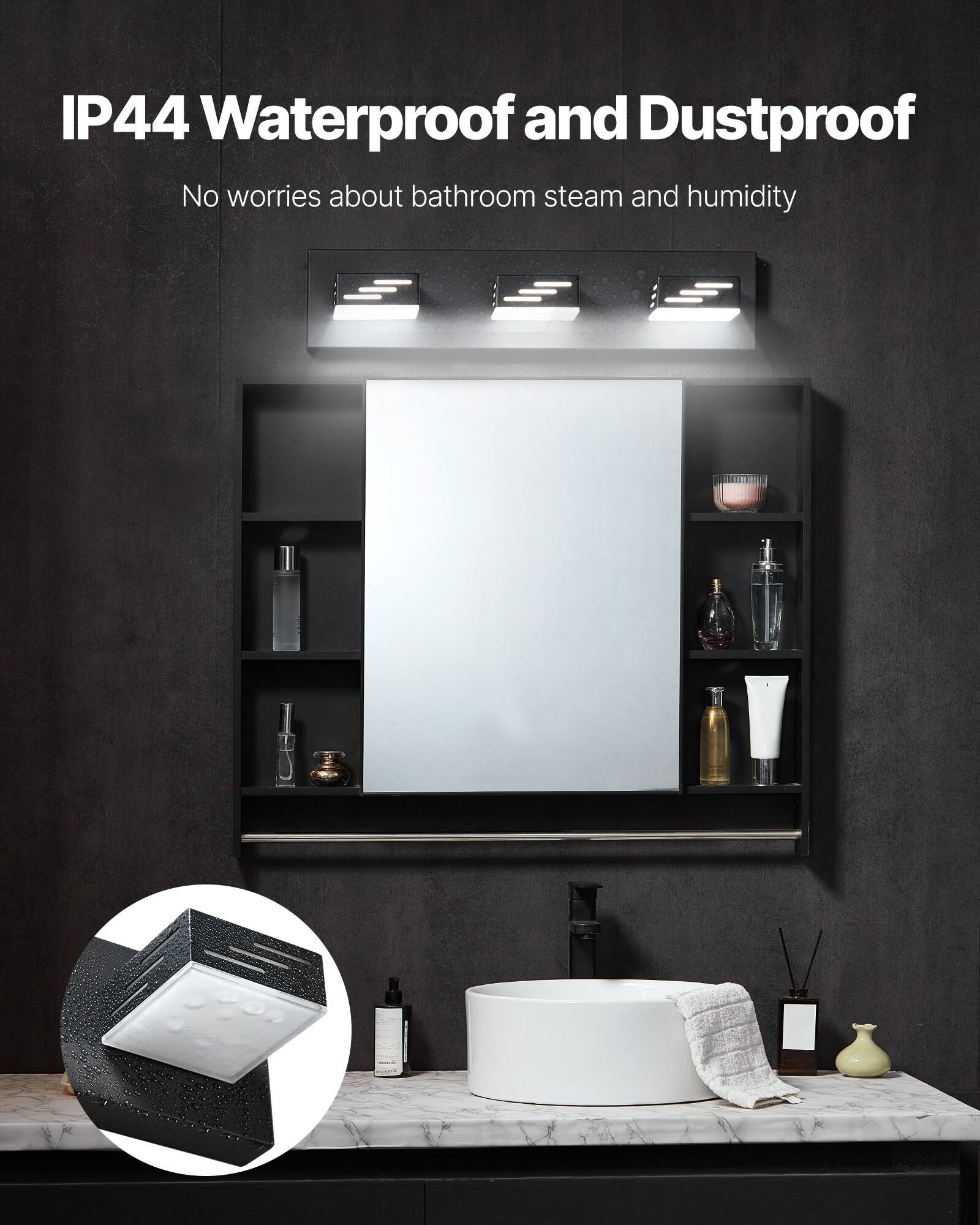IP44 Waterproof and Dustproof
No worries about bathroom steam and humidity