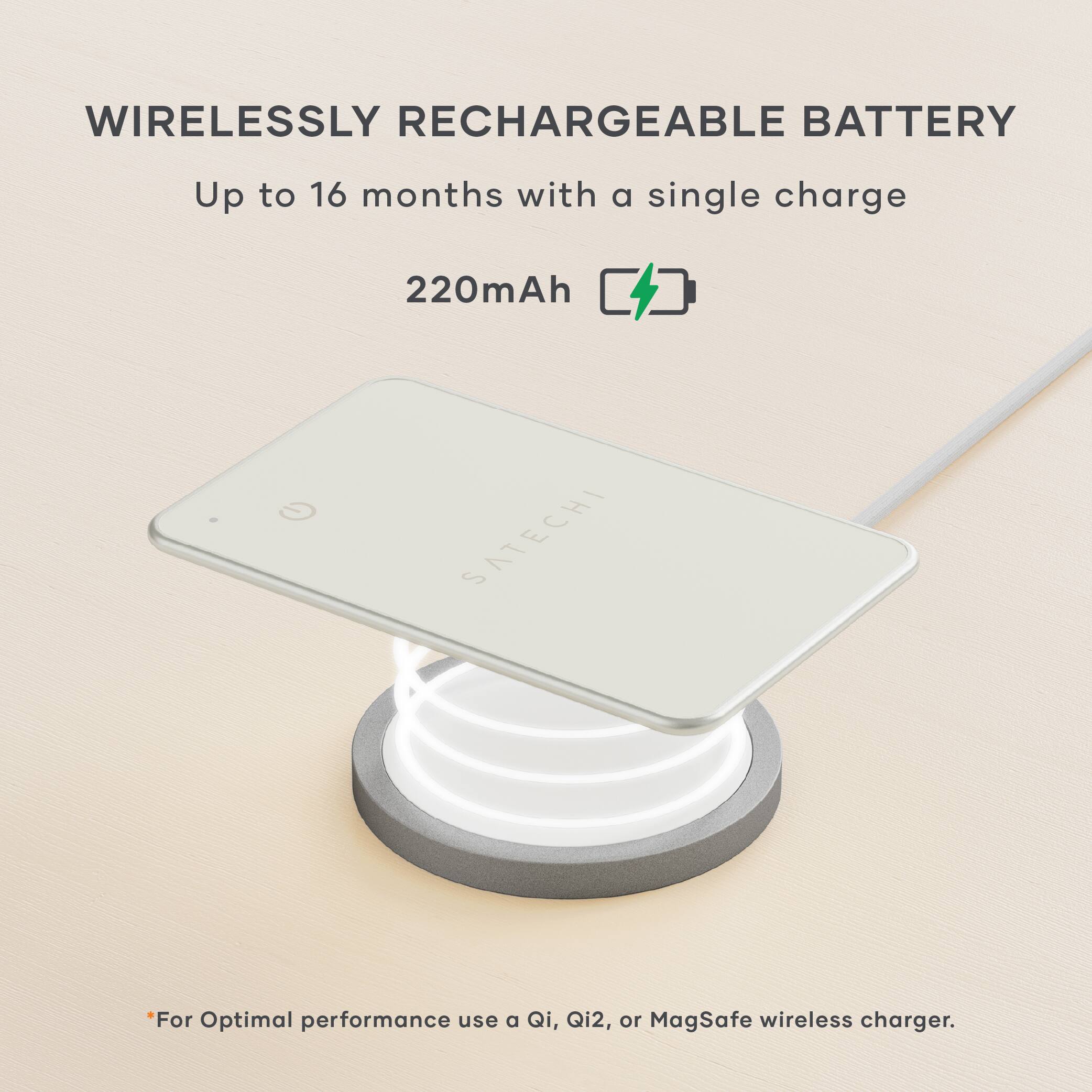 WIRELESSLY RECHARGEABLE BATTERY  
Up to 16 months with a single charge  
220mAh  

*For Optimal performance use a Qi, Qi2, or MagSafe wireless charger.