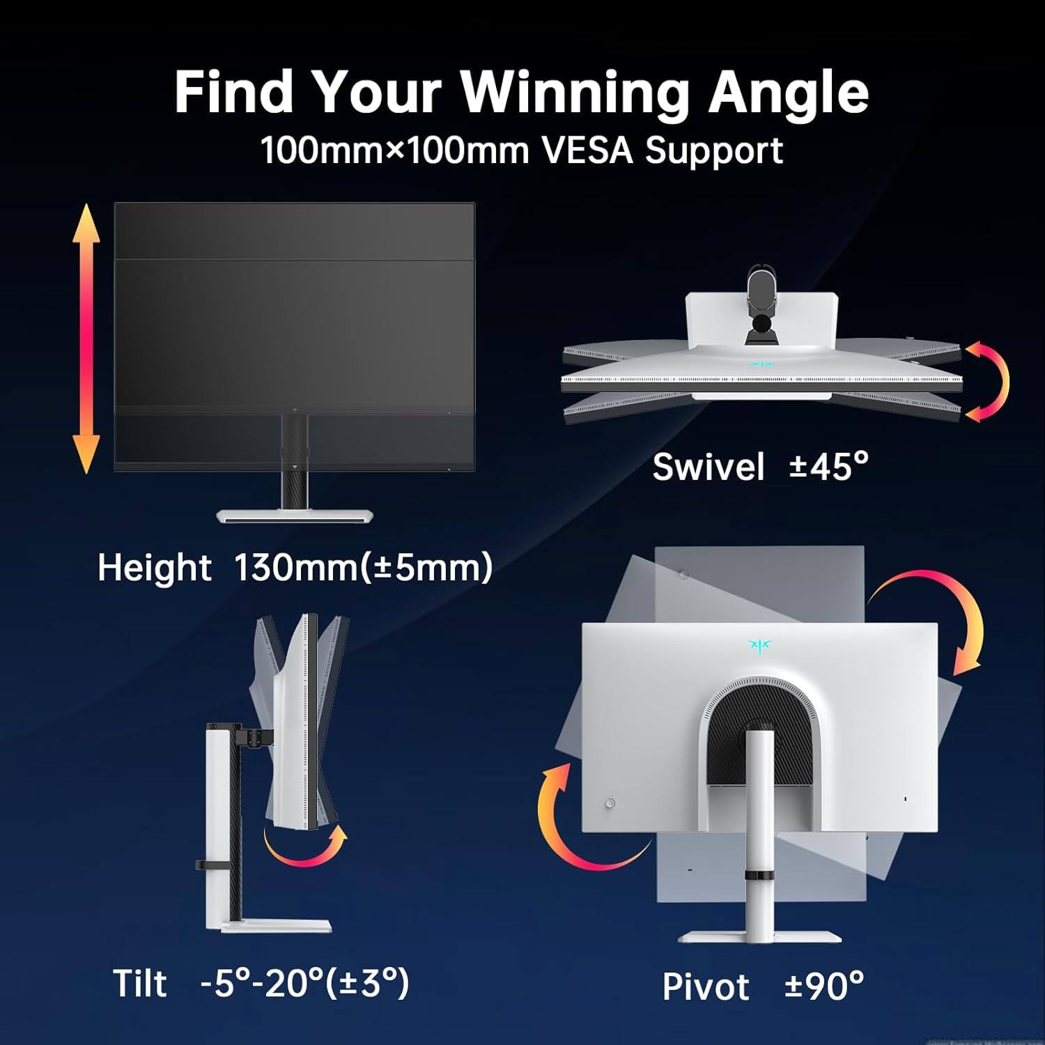 Find Your Winning Angle  
100mm x 100mm VESA Support  

Swivel ±45°  

Height 130mm (±5mm)  

Tilt -5° to -20° (±3°)  

Pivot ±90°