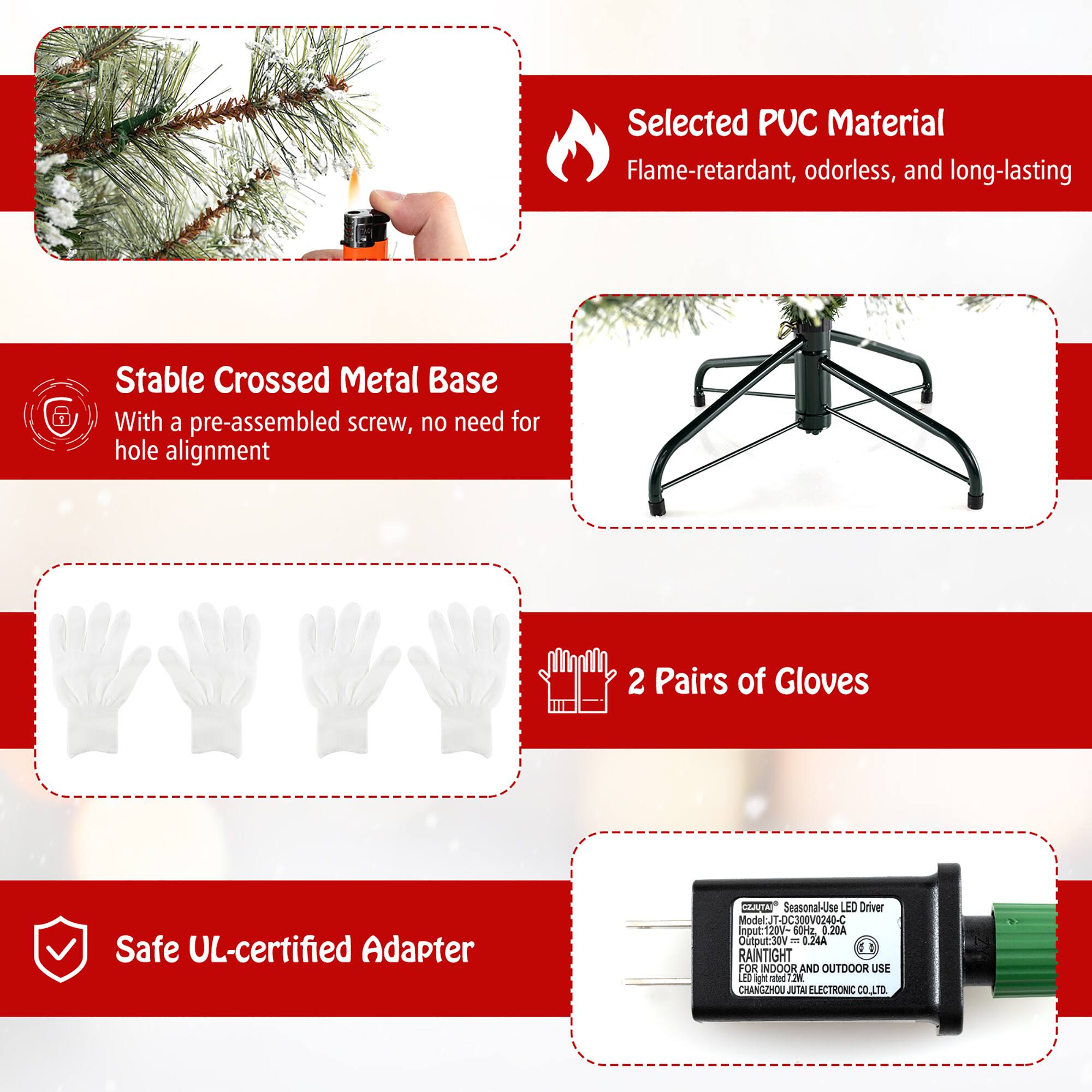 Selected PUC Material  
Flame-retardant, odorless, and long-lasting  

Stable Crossed Metal Base  
With a pre-assembled screw, no need for hole alignment  

2 Pairs of Gloves  

Safe UL-certified Adapter  

Seasonal-Use LED Driver  
Model: JT-DC300V0240-C  
Input: 120V-60Hz  
Output: 30V 0.24A  
RAINTIGHT FOR INDOOR AND OUTDOOR USE  
CHANGHOU JUTA ELECTRONIC CO., LTD