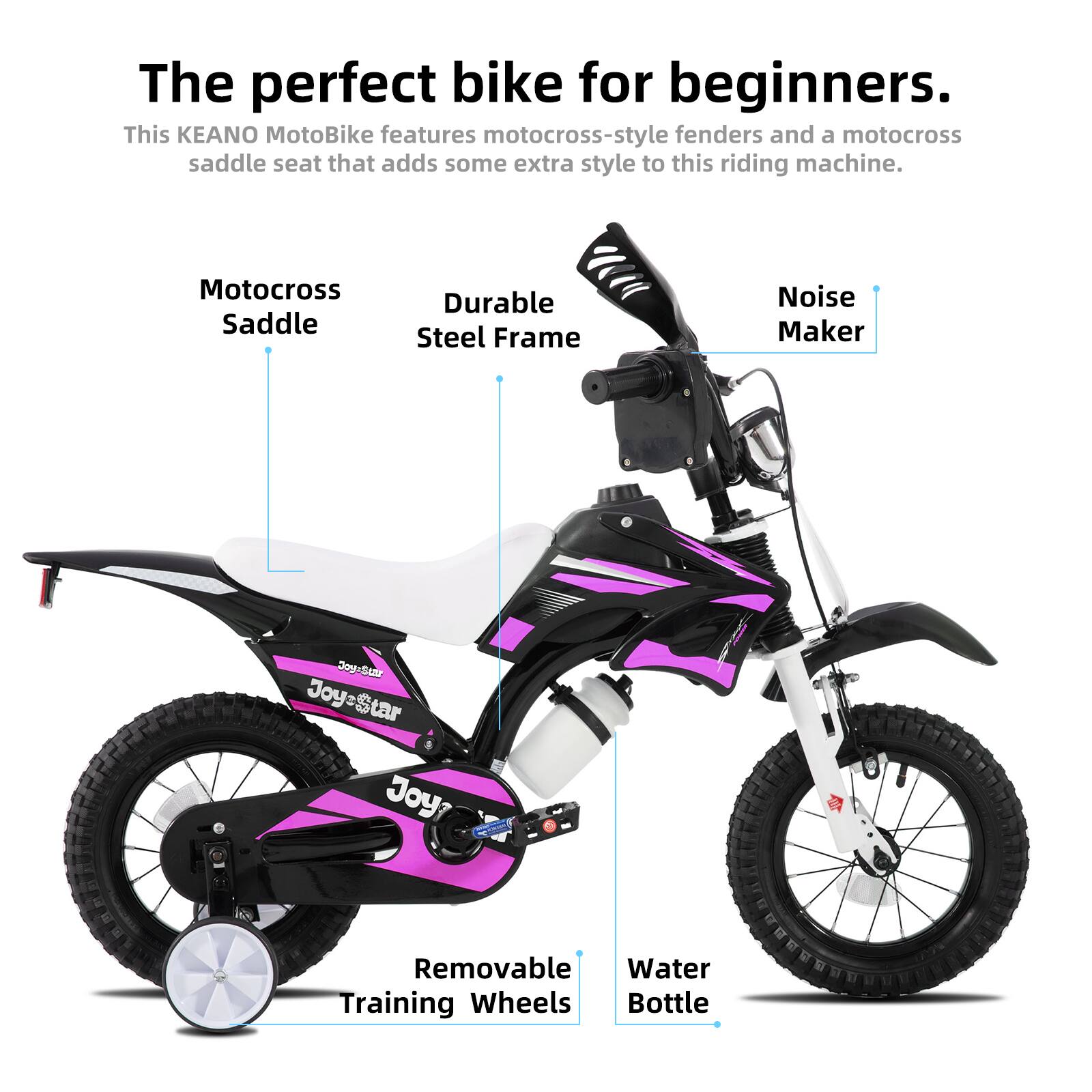 The perfect bike for beginners.  
This KEANO MotoBike features motocross-style fenders and a motocross saddle seat that adds some extra style to this riding machine.  

- Motocross Saddle  
- Durable Steel Frame  
- Noise Maker  
- Removable Training Wheels  
- Water Bottle
