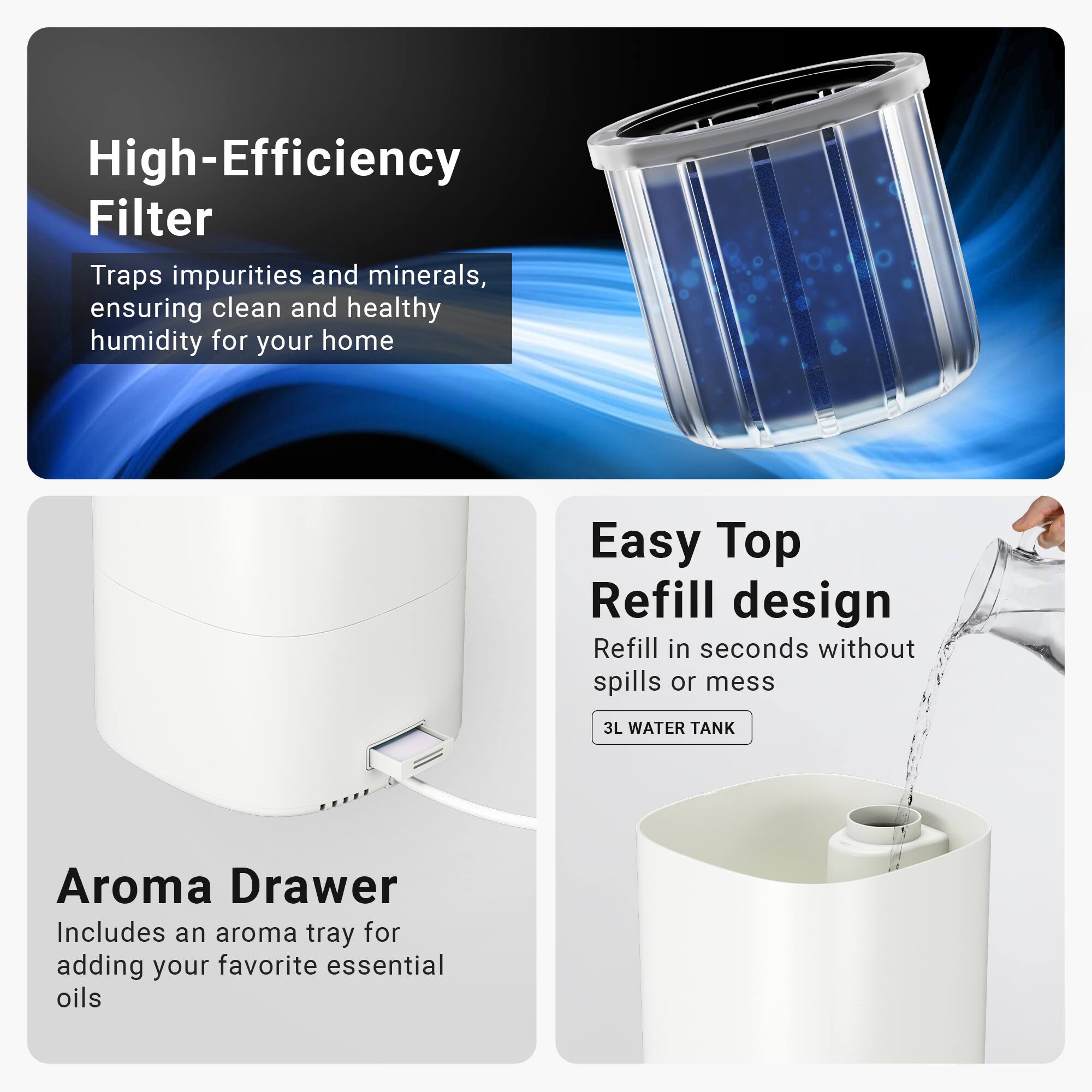 High-Efficiency Filter
Traps impurities and minerals, ensuring clean and healthy humidity for your home

Easy Top Refill design
Refill in seconds without spills or mess
3L WATER TANK

Aroma Drawer
Includes an aroma tray for adding your favorite essential oils