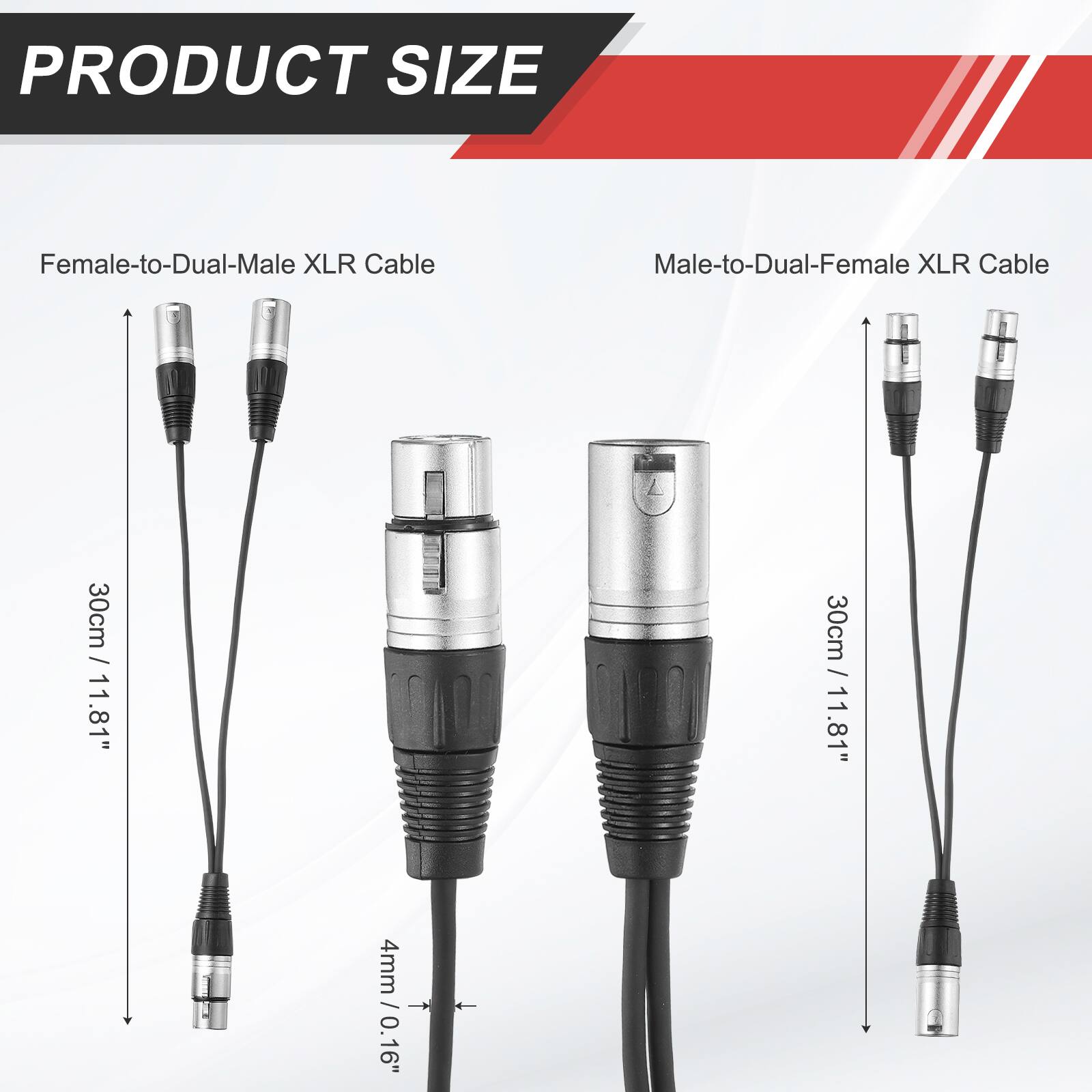PRODUCT SIZE

Female-to-Dual-Male XLR Cable
Male-to-Dual-Female XLR Cable

30cm / 11.81"
30cm / 11.81"

4mm / 0.16"