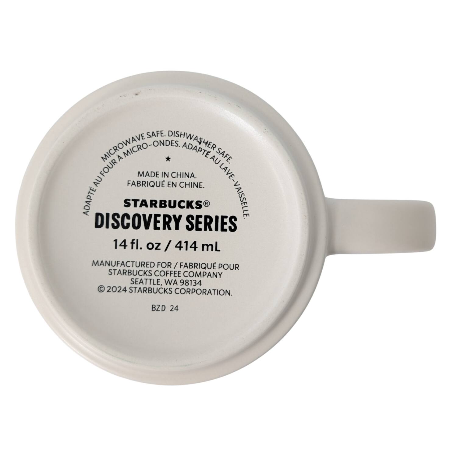 MICROWAVE SAFE. DISHWASHER SAFE. DISHWASHER MICROWAVE FOUR MICRO-ONDES, ADAPT AU FOUR. ADAPT AU LAVE-VAISSELLE. MADE IN CHINA. FABRIQUE EN CHINE. STARBUCKS® DISCOVERY SERIES 14 fl. oz/414 mL MANUFACTURED FOR/FABRIQUÉ POUR STARBUCKS COFFEE COMPANY SEATTLE, WA 98134 © 2024 STARBUCKS CORPORATION. BZD 24