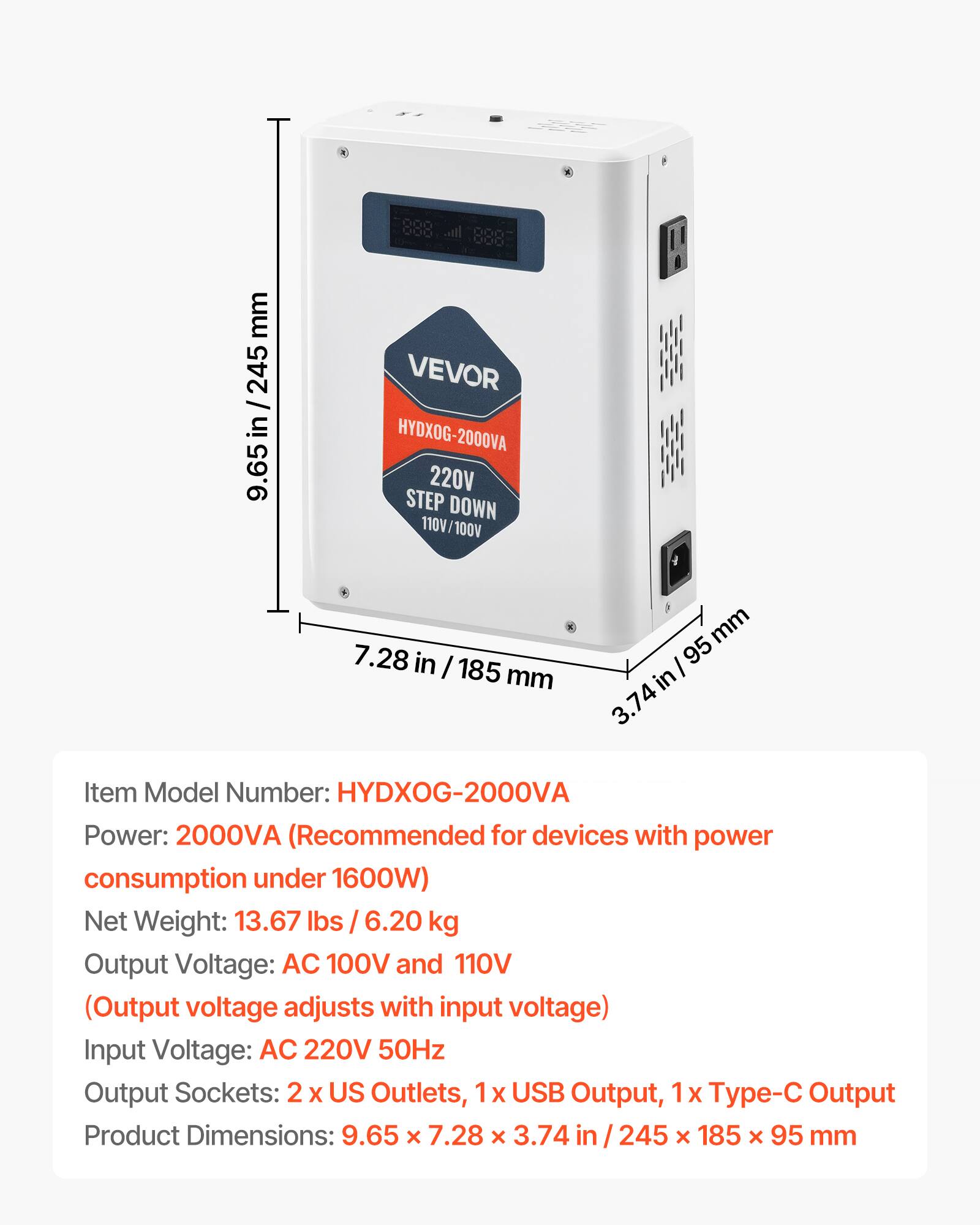 mm 245 / in 9.65  
000 ... 0000 ... VEVOR HYDXOG-2000VA 220V STEP DOWN 110V/100V  
7.28 in / 185 mm  
mm 95 in 3.74  
Item Model Number: HYDXOG-2000VA  
Power: 2000VA (Recommended for devices with power consumption under 1600W)  
Net Weight: 13.67 lbs 6.20 kg  
Output Voltage: AC 100V and 110V (Output voltage adjusts with input voltage)  
Input Voltage: AC 220V 50Hz  
Output Sockets: 2 X US Outlets, 1x USB Output, 1x - Output  
Product Dimensions: 9.65 X 7.28 X 3.74 in 245 X 185 X 95 mm