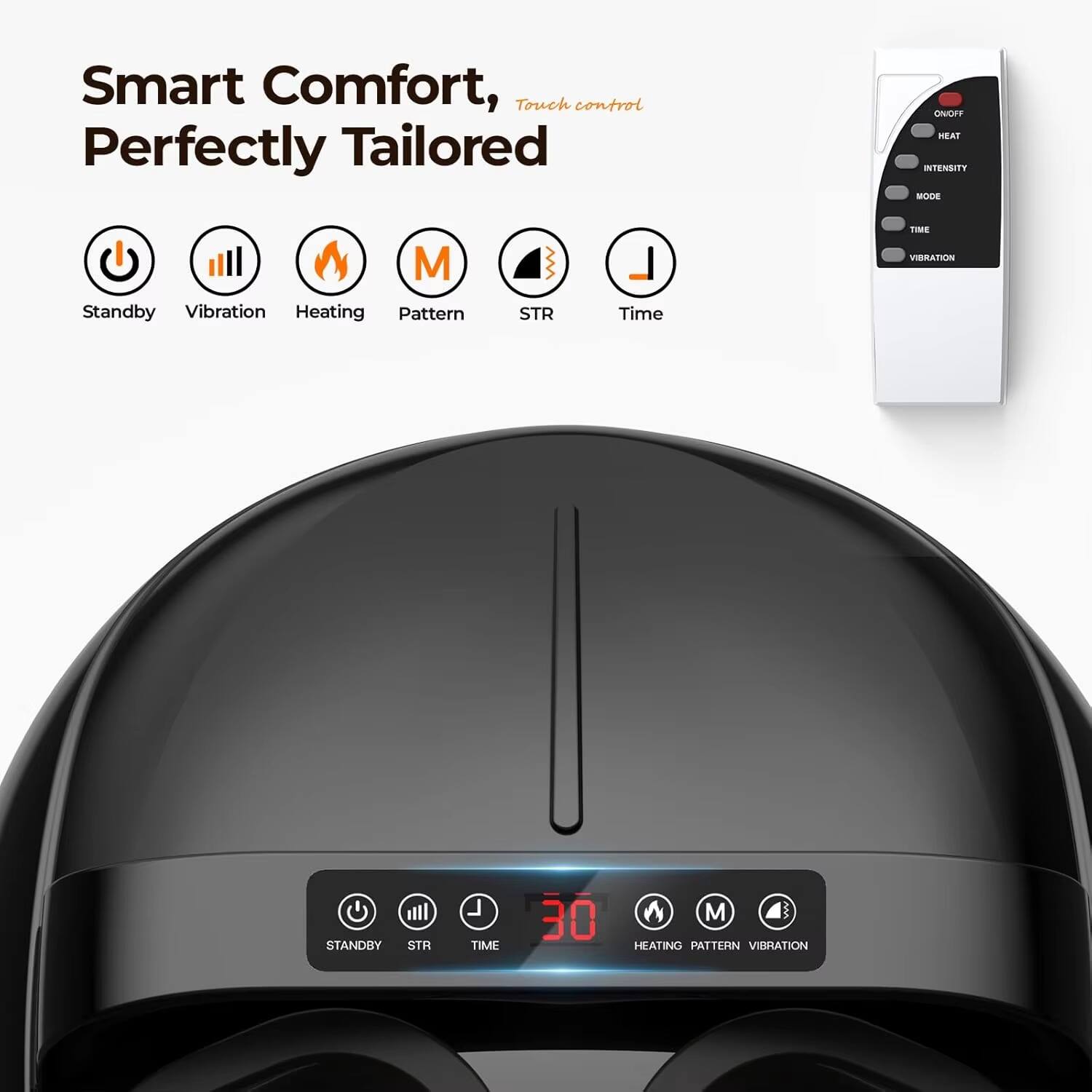 Smart Comfort, Touch control  
Perfectly Tailored  

ON/OFF  
HEAT  
INTENSITY  
MODE  
TIME  
VIBRATION  

Standby  
Vibration  
Heating  
Pattern  
STR  
Time  

HEATING PATTERN VIBRATION