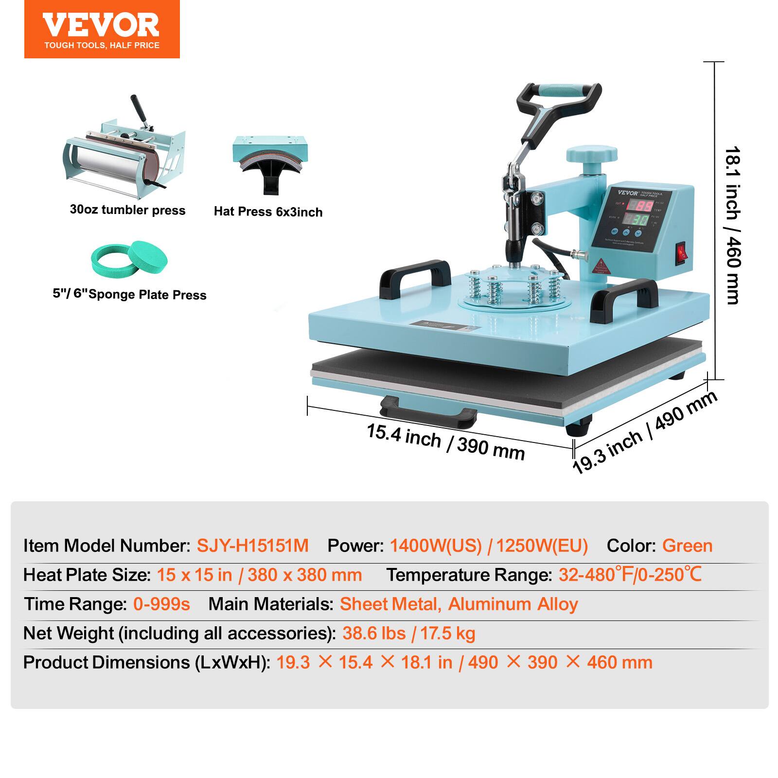 VEVOR TOUGH TOOLS, HALF PRICE

30oz tumbler press
Hat Press 6x3inch
5"/ 6"Sponge Plate Press

VEVOR 88 30

18.1 / inch 460 mm
15.4 inch 390 mm
490 mm 19.3 inch

Item Model Number: SJY-H15151M
Power: 1400W(US) 1250W(EU)
Color: Green
Heat Plate Size: 15 X 15 in 380 X 380 mm
Temperature Range: 32-480F/0-250C
Time Range: 0-999s
Main Materials: Sheet Metal, Aluminum Alloy
Net Weight (including all accessories): 38.6 lbs 17.5 kg
Product Dimensions (LxWxH): 19.3 X 15.4 X 18.1 in 490 X 390 X 460 mm