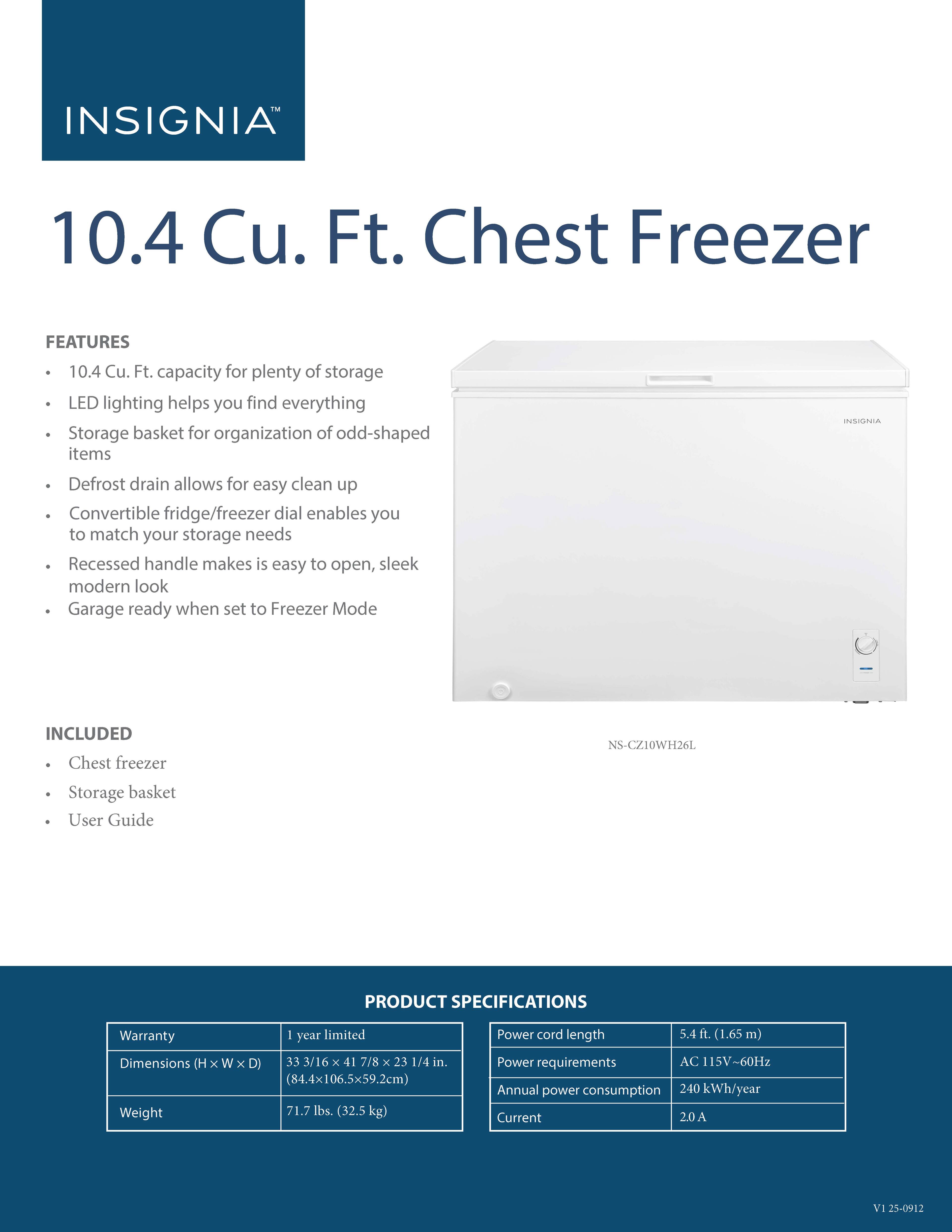 **INSIGNIA™ 10.4 Cu. Ft. Chest Freezer**

**FEATURES**
- 10.4 Cu. Ft. capacity for plenty of storage
- LED lighting helps you find everything
- Storage basket for organization of odd-shaped items
- Defrost drain allows for easy clean up
- Convertible fridge/freezer dial enables you to match your storage needs
- Recessed handle makes it easy to open, sleek modern look
- Garage ready when set to Freezer Mode

**INCLUDED**
- Chest freezer
- Storage basket
- User Guide

**PRODUCT SPECIFICATIONS**
- Warranty: 1 year limited
- Dimensions (H x W x D): 33 3/16 x 41 7/8 x 23 1/4 in. (84.4 x 106.5 x 59.2 cm)
- Weight: 71.7 lbs. (32.5 kg)
- Power cord length: 5.4 ft. (1.65 m)
- Power requirements: AC 115V~60Hz
- Annual power consumption: 240 kWh/year
- Current: 2
