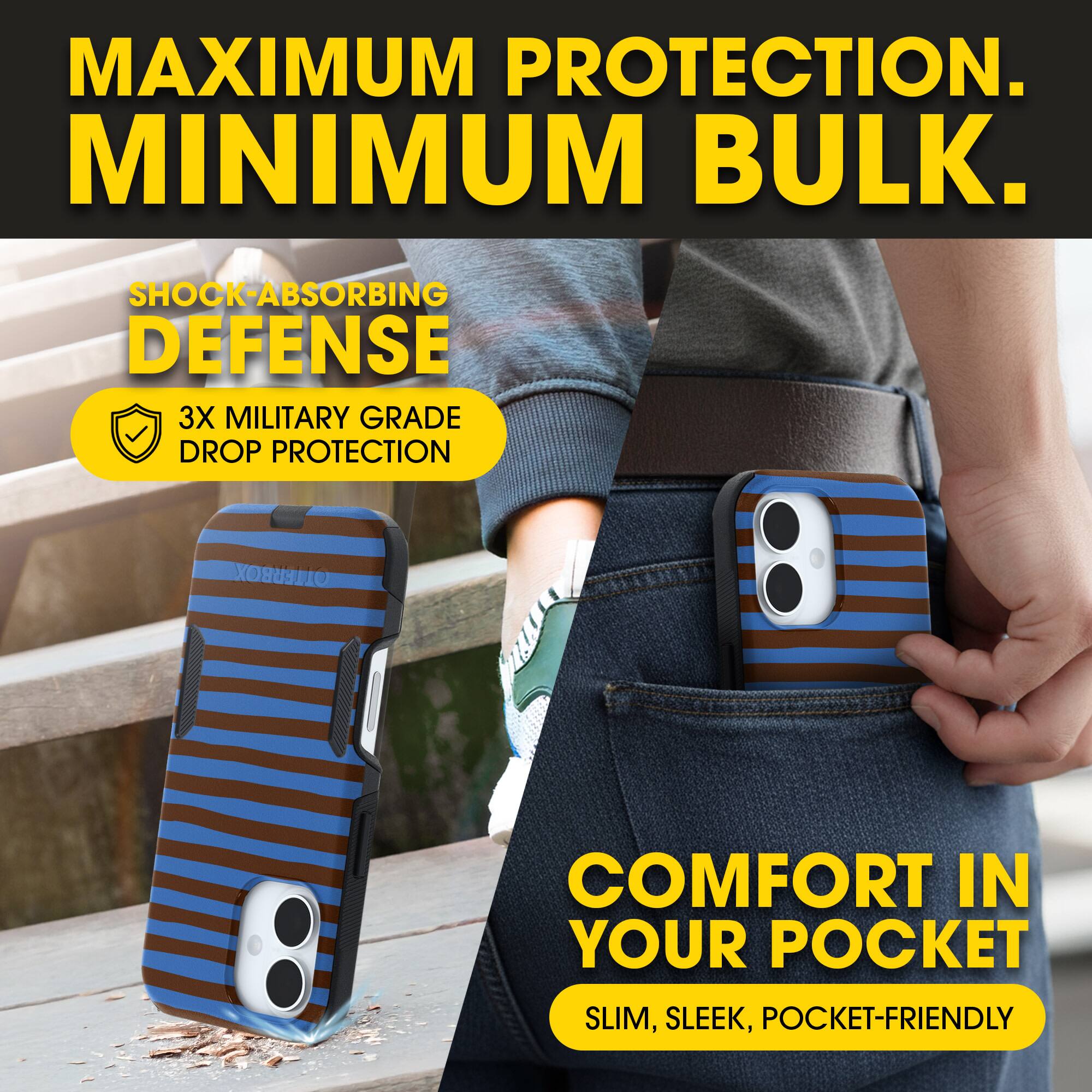 MAXIMUM PROTECTION.  
MINIMUM BULK.

SHOCK-ABSORBING DEFENSE  
3X MILITARY GRADE DROP PROTECTION

COMFORT IN YOUR POCKET  
SLIM, SLEEK, POCKET-FRIENDLY