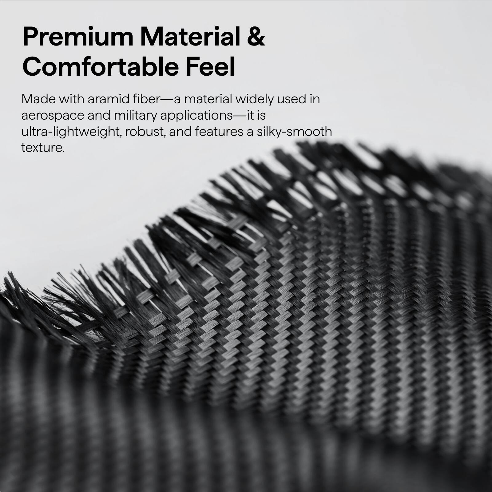 Premium Material & Comfortable Feel

Made with aramid fiber—a material widely used in aerospace and military applications—it is ultra-lightweight, robust, and features a silky-smooth texture.