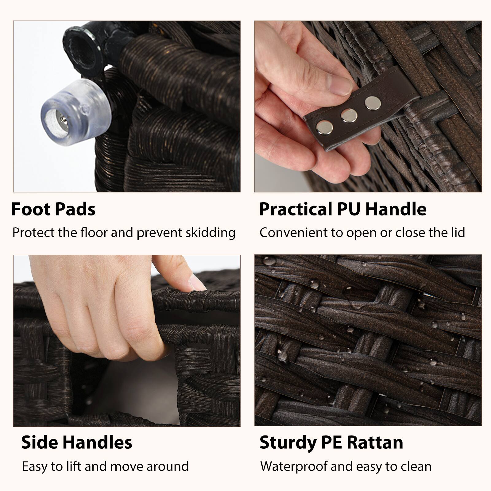 Foot Pads  
Protect the floor and prevent skidding  

Practical PU Handle  
Convenient to open or close the lid  

Side Handles  
Easy to lift and move around  

Sturdy PE Rattan  
Waterproof and easy to clean