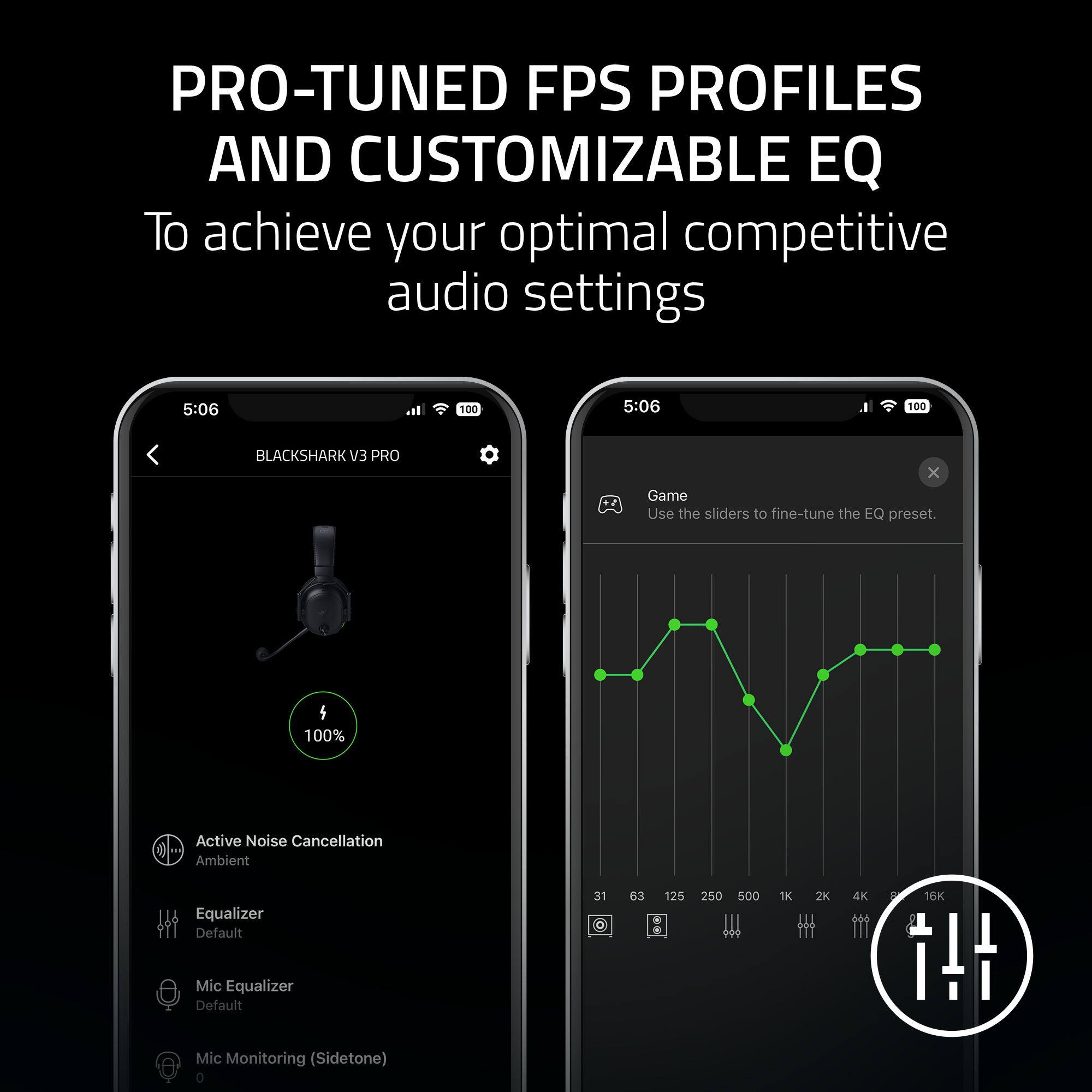 PRO-TUNED FPS PROFILES AND CUSTOMIZABLE EQ
To achieve your optimal competitive audio settings

5:06 100
BLACKSHARK V3 PRO

Game
Use the sliders to fine-tune the EQ preset.

100%
Active Noise Cancellation
Ambient
Equalizer Default
31 63 125 250 500 1K 2K 4K 8K 16K
Mic Equalizer Default
Mic Monitoring (Sidetone) 0