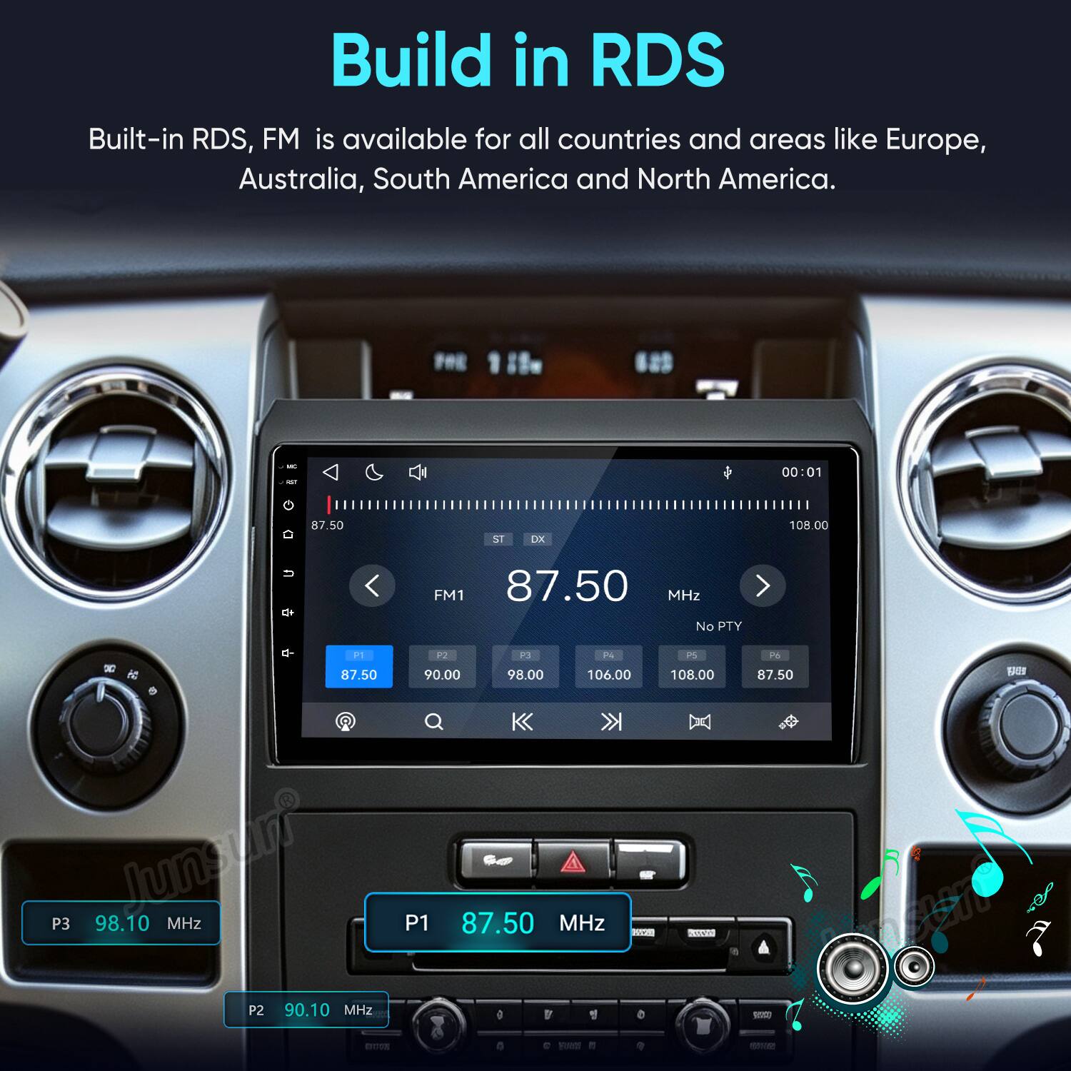 Build in RDS  
Built-in RDS, FM is available for all countries and areas like Europe, Australia, South America and North America.

QT  
00:01  
87.50  
ST  
DX  
108.00  
FM1 87.50 MHz No PTY  
P1 P2 P3 P4 PS 12 87.50 90.00 98.00 106.00 108.00 P3 Junny 98.10 MHz P1 87.50 GO MHz MINI P2 90.10 MHz ) r G 0  
P6 87.50 RED 19:10-2000