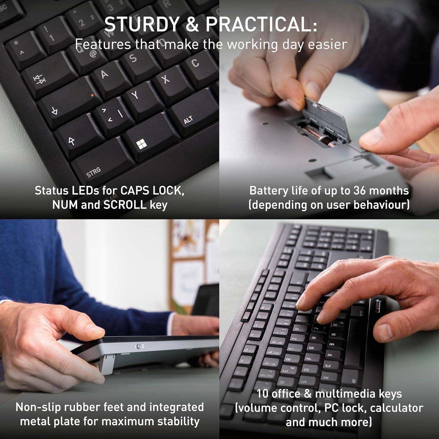 STURDY & PRACTICAL: Features that make the working day easier

- Status LEDs for CAPS LOCK, NUM and SCROLL key
- Battery life of up to 36 months (depending on user behaviour)
- Non-slip rubber feet and integrated metal plate for maximum stability
- 10 office & multimedia keys (volume control, PC lock, calculator and much more)