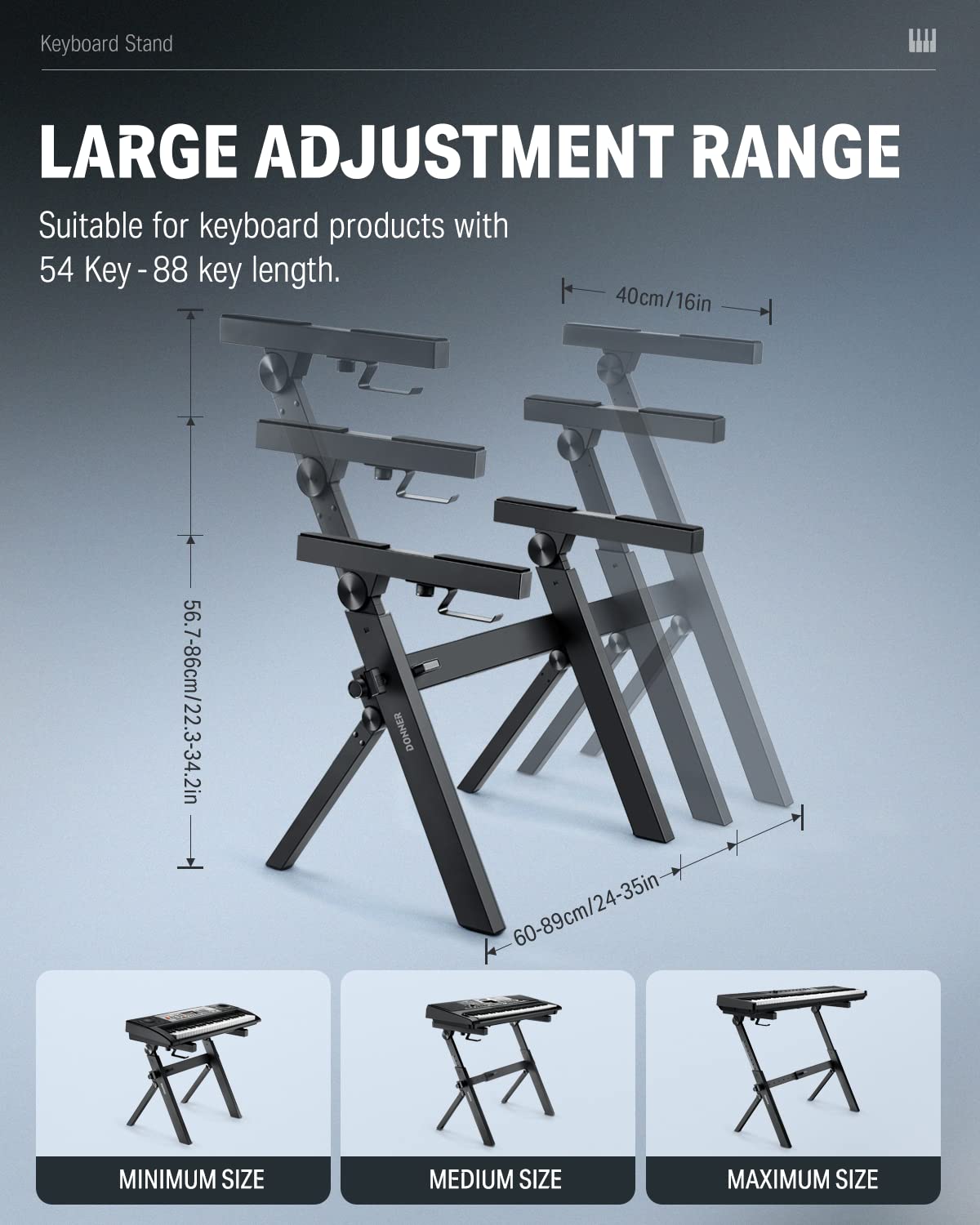 Keyboard Stand

LARGE ADJUSTMENT RANGE

Suitable for keyboard products with 54 Key - 88 key length.

- 40cm/16in
- 56.7-86cm/22.3-34.2in
- 60-89cm/24-35in

MINIMUM SIZE
MEDIUM SIZE
MAXIMUM SIZE
