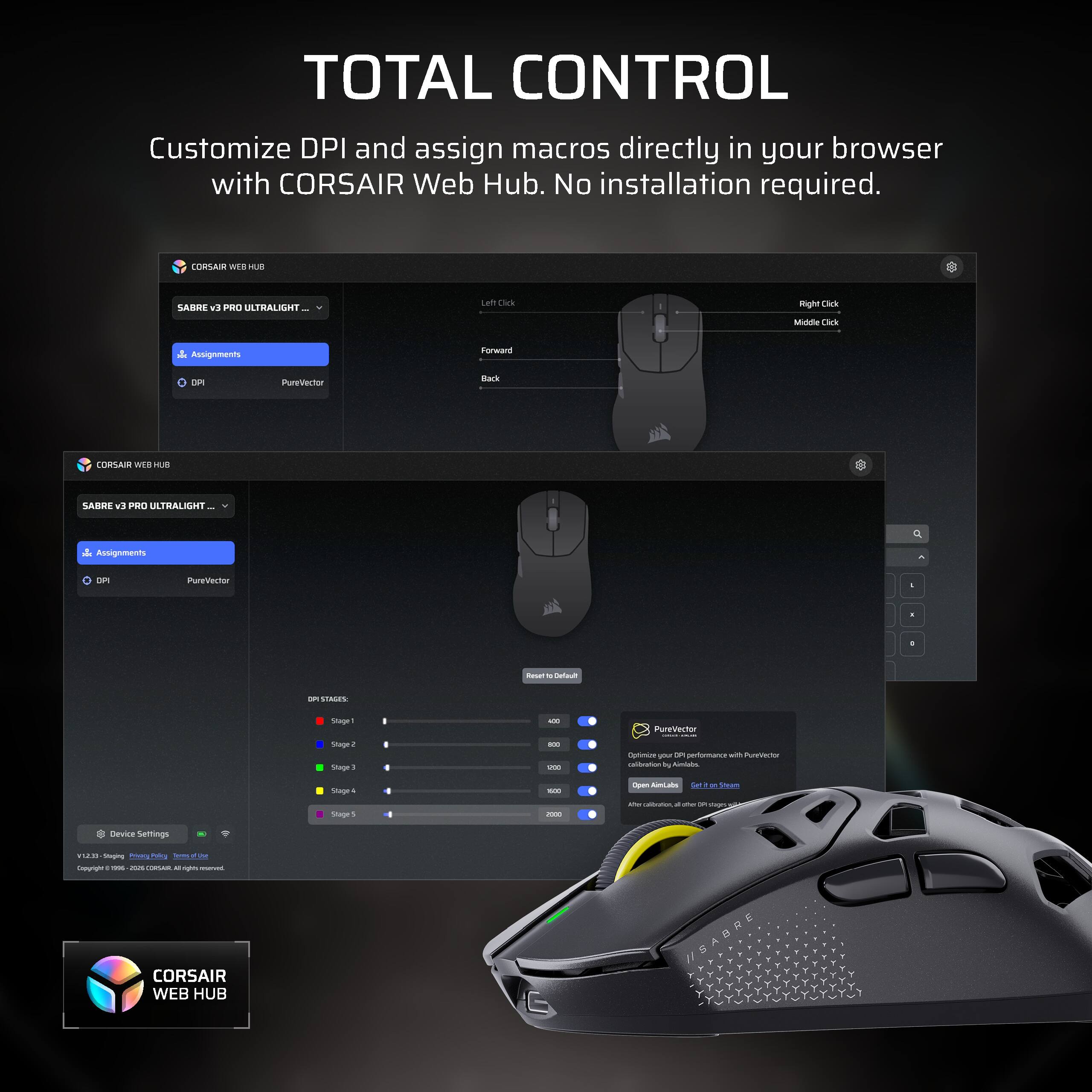 TOTAL CONTROL Customize DPI and assign macros directly in your browser with CORSAIR Web Hub. No installation required.

CORSAIR WEB HUB
SABRE v9 PRO ULTRALIGHT...
Left Click
Right Click
Middle Click
Assignments
Forward
DPI
PureVector
Back

CORSAIR WEB HUB
SABRE v3 PRO ULTRALIGHT
Assignments
DPI
PureVector
-
Reset M Default
STREEN
Stage1 Stage2 Stage3
400 800 1/300
PureVector SECREE Optimize your P performance with PureVector calibration by Almilabs
Stage4 Stage5
son 0005
Open AimLabs DE Sheam Max carbocation B DR singes U
Device Settings
EES/V Staging @macy 99 Policy Terms pf illine Copyright : me - COMSAN M agus POYVIC CORSAIR WEB HUB
//SABRE