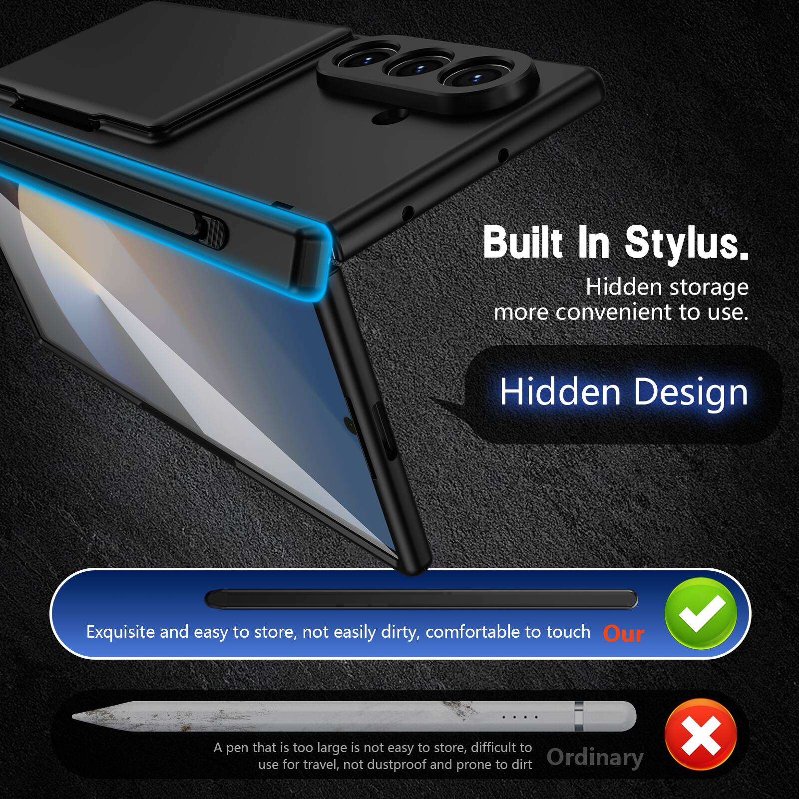 Built In Stylus.  
Hidden storage more convenient to use.  
Hidden Design  
Exquisite and easy to store, not easily dirty, comfortable to touch  
Our  

A pen that is too large is not easy to store, difficult to use for travel, not dustproof and prone to dirt  
Ordinary