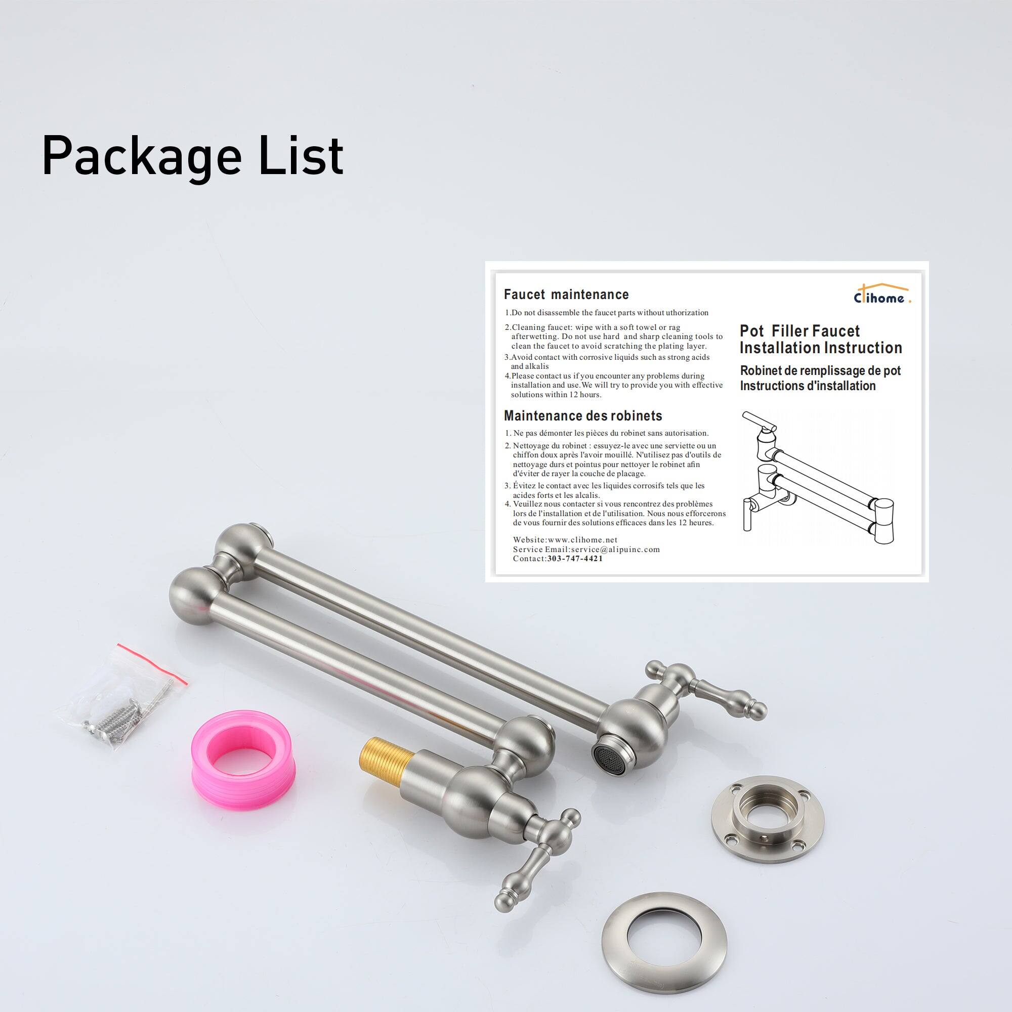 Package List

Faucet maintenance

Do not disassemble the faucet parts without authorization. Cleaning faucet with a soft towel or rag. Do not use hard and sharp cleaning tools. Avoid contact with corrosive liquids such as strong acids and alkalis. If you encounter any problem during installation and use, we will try to provide you with effective solutions within 12 hours.

Maintenance of the faucet

Do not disassemble the faucet parts without authorization. Netoyage de robinet: chez-vous avec une serviette ou un netoyage à main. Evitez les liquides corrosifs tels que les acides forts et les alcalis. Si vous rencontrez des problèmes lors de l'installation et de l'utilisation, nous ferons tout pour vous fournir des solutions efficaces dans les 12 heures.

Pot Filler Faucet Installation Instruction

Instructions d'installation

Robinet de remplissage de pot

Website: www.cihome.net

Contact: 933-74-4211