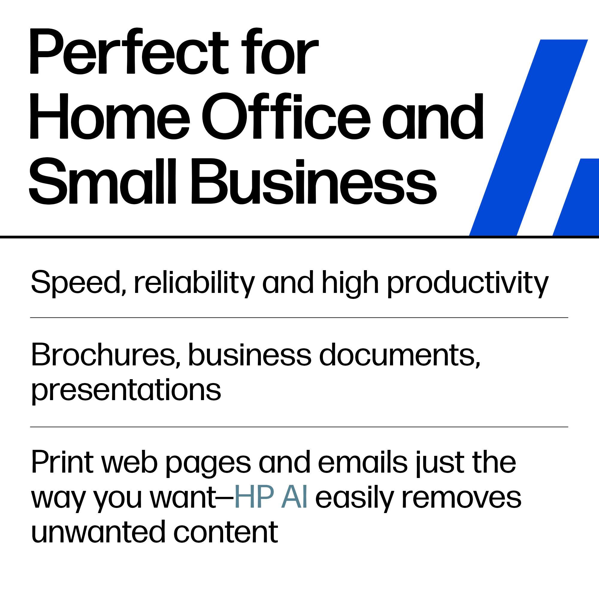 Perfect for Home Office and Small Business

Speed, reliability and high productivity

Brochures, business documents, presentations

Print web pages and emails just the way you want—HP AI easily removes unwanted content