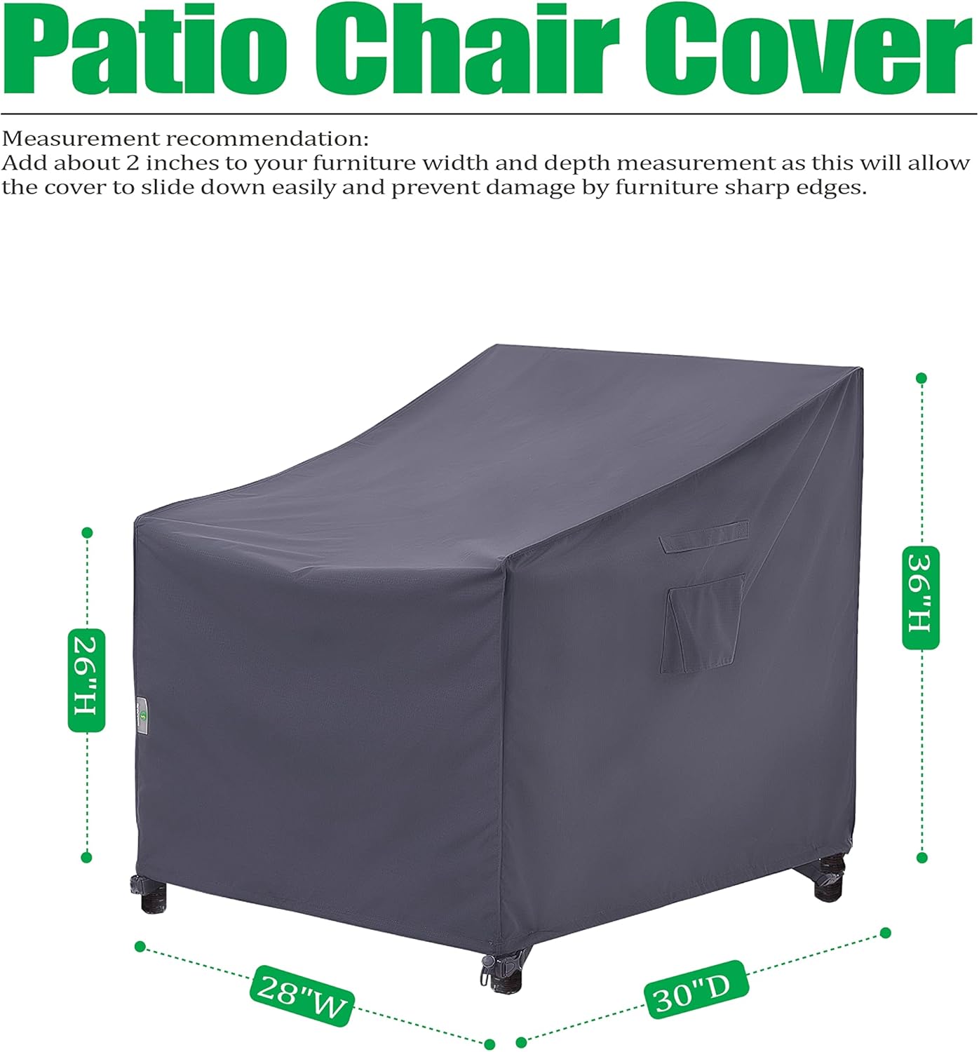 Patio Chair Cover

Measurement recommendation: Add about 2 inches to your furniture width and depth measurement as this will allow the cover to slide down easily and prevent damage by furniture sharp edges.

26"H x 36"H x 28"W x 30"D