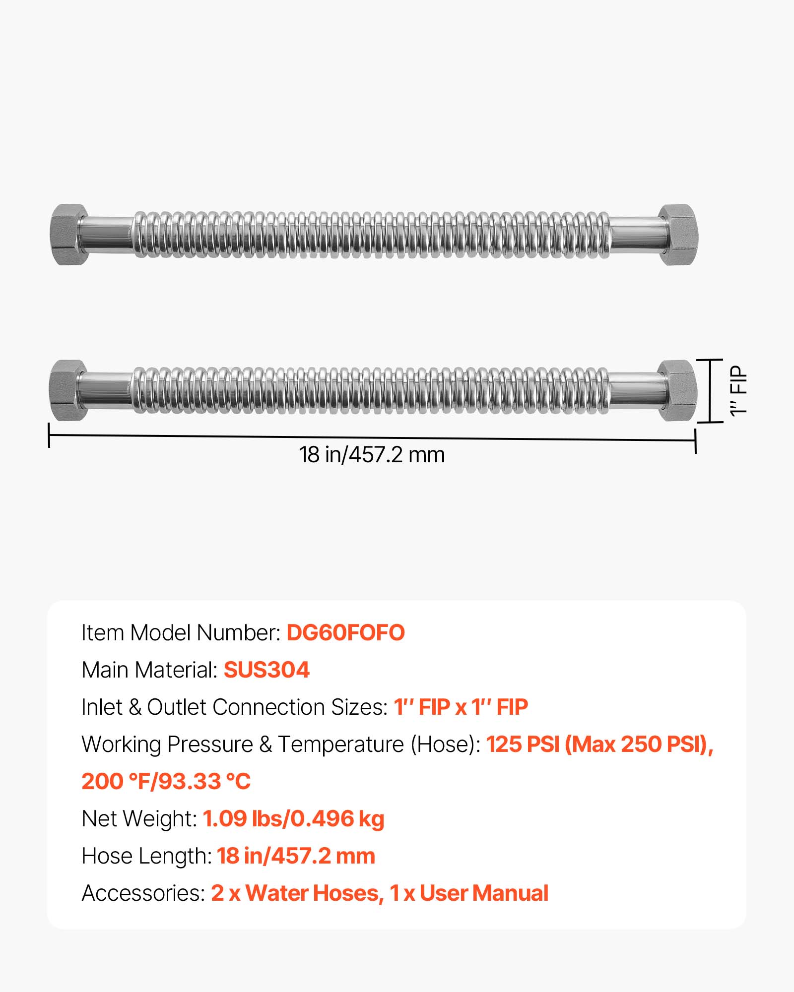 FIP 1" 18 in/457.2 mm  
Item Model Number: DG60FOFO  
Main Material: SUS304  
Inlet & Outlet Connection Sizes: 1" FIP X 1" FIP  
Working Pressure & Temperature (Hose): 125 PSI (Max 250 PSI), 200 F/93.33 C  
Net Weight: 1.09 lbs/0.496 kg  
Hose Length: 18 in/457.2 mm  
Accessories: 2 X Water Hoses, 1 X User Manual