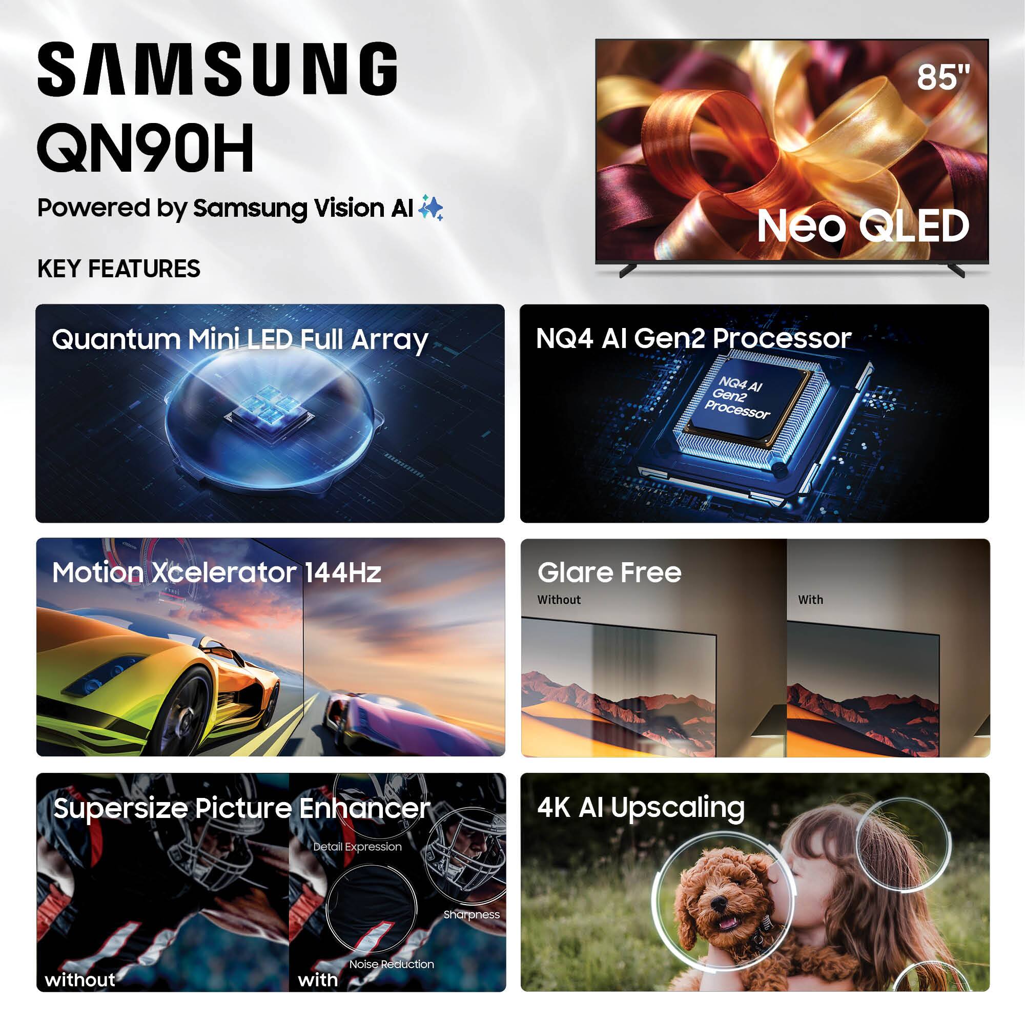 SAMSUNG QN90H  
Powered by Samsung Vision AI  

KEY FEATURES  
85" Neo QLED  
Quantum Mini LED Full Array  
NQ4 AI Gen2 Processor  
Motion Xcelerator 144Hz  
Glare Free  
Supersize Picture Enhancer  
4K AI Upscaling