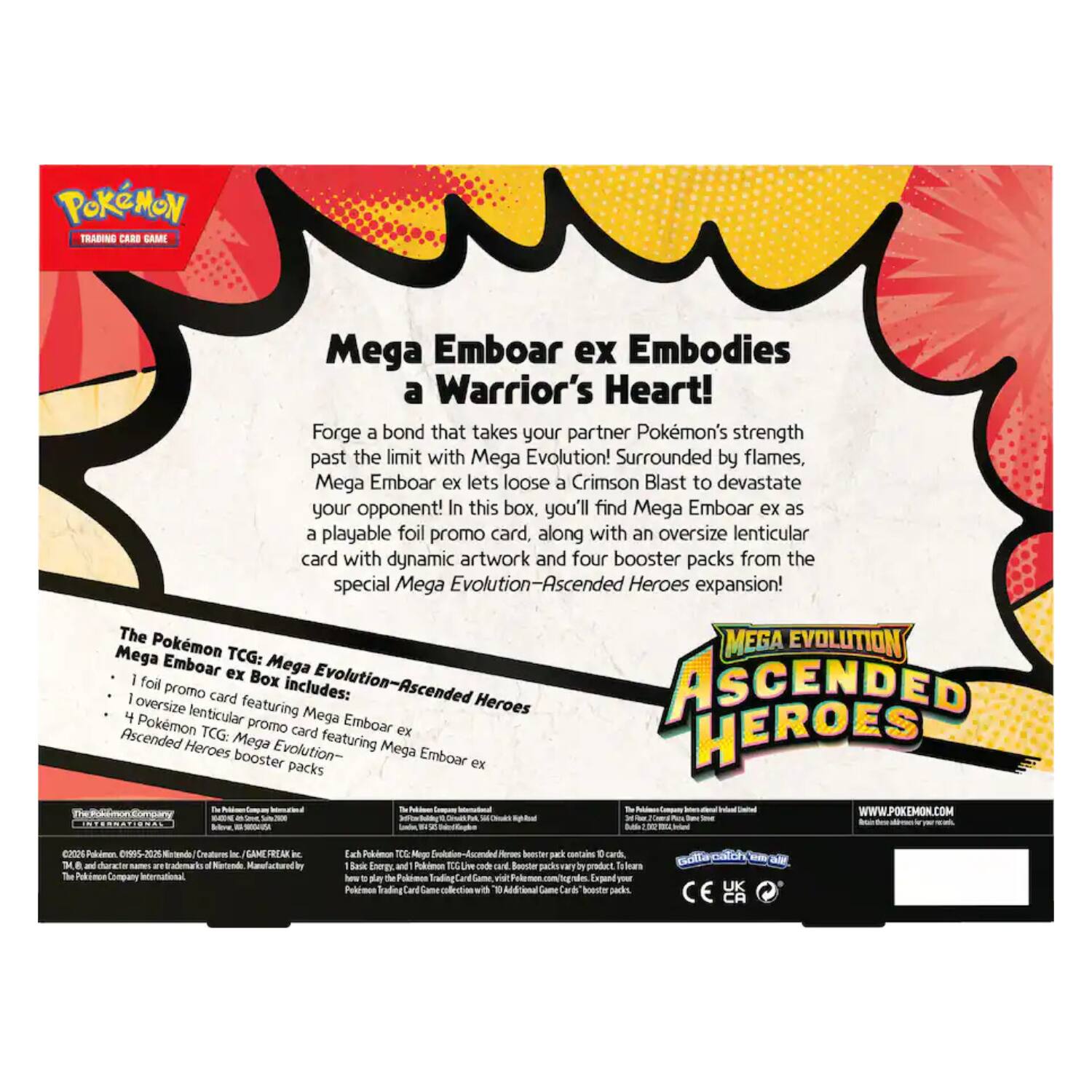 POKÉMON TRADING CARD GAME

Mega Emboar ex Embodies a Warrior's Heart!

Forge a bond that takes your partner Pokémon's strength past the limit with Mega Evolution! Surrounded by flames, Mega Emboar ex lets loose a Crimson Blast to devastate your opponent! In this box, you'll find Mega Emboar ex as a playable foil promo card, along with an oversize lenticular card with dynamic artwork and four booster packs from the special Mega Evolution—Ascended Heroes expansion!

The Pokémon TCG: Mega Evolution—Ascended Heroes Mega Emboar ex Box includes:
- 1 foil promo card featuring Mega Emboar ex
- 1 oversize lenticular promo card featuring Mega Emboar ex
- 4 Pokémon TCG: Mega Evolution—Ascended Heroes booster packs

Mega EVOLUTION ASCENDED HEROES

The Pokémon Company
The Pokémon Company International
Nintendo

WWW.POKEMON.COM

©2023 Pokémon. ©1995-2023 Nintendo/Creatures Inc./GAME FREAK inc. TM & © 2023 The Pokémon Company. Licensed by The Pokémon Company International. Printed in China.