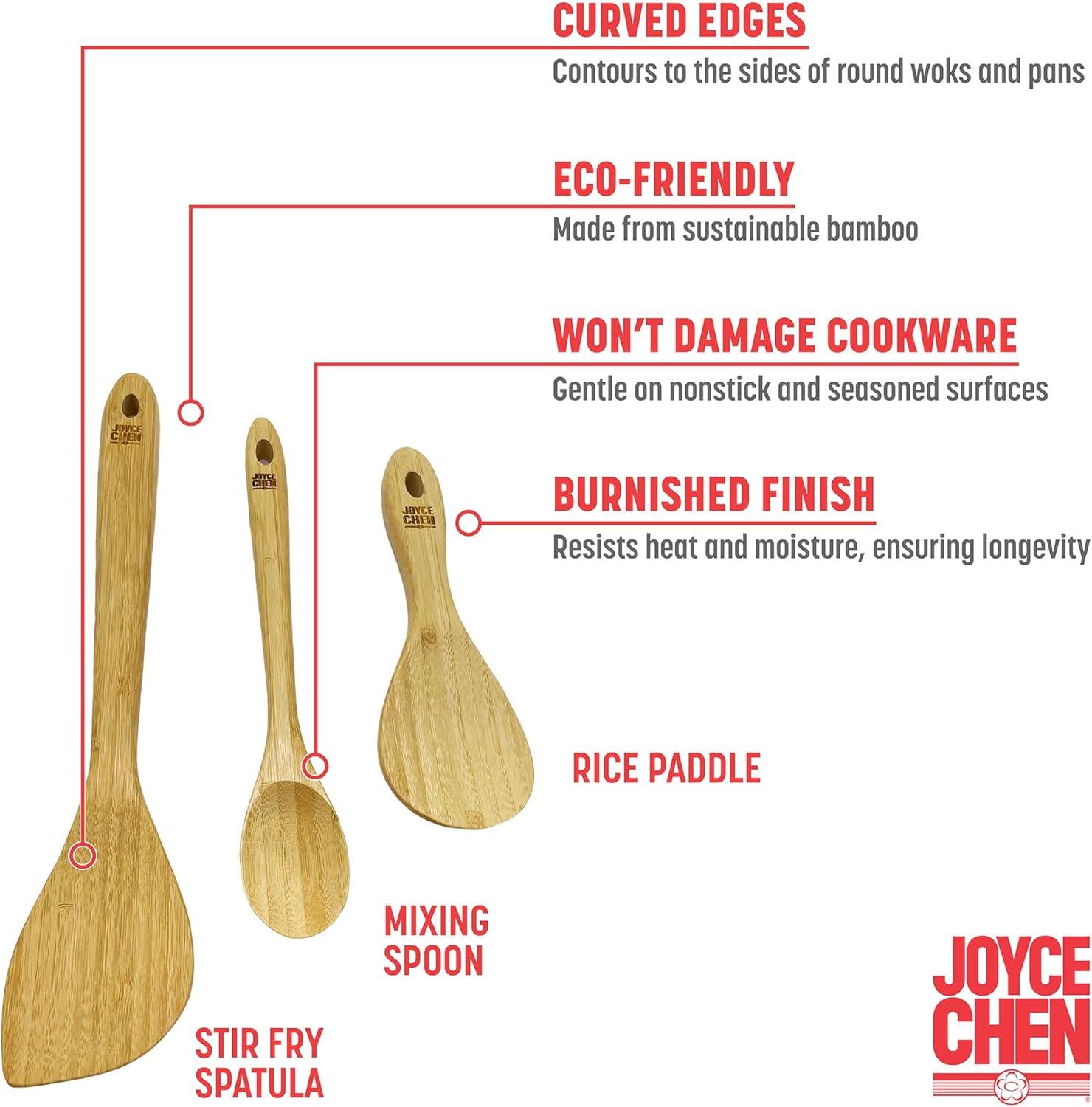 CURVED EDGES  
Contours to the sides of round woks and pans  

ECO-FRIENDLY  
Made from sustainable bamboo  

WON'T DAMAGE COOKWARE  
Gentle on nonstick and seasoned surfaces  

BURNISHED FINISH  
Resists heat and moisture, ensuring longevity  

RICE PADDLE  
MIXING SPOON  
STIR FRY SPATULA  

JOYCE CHEN