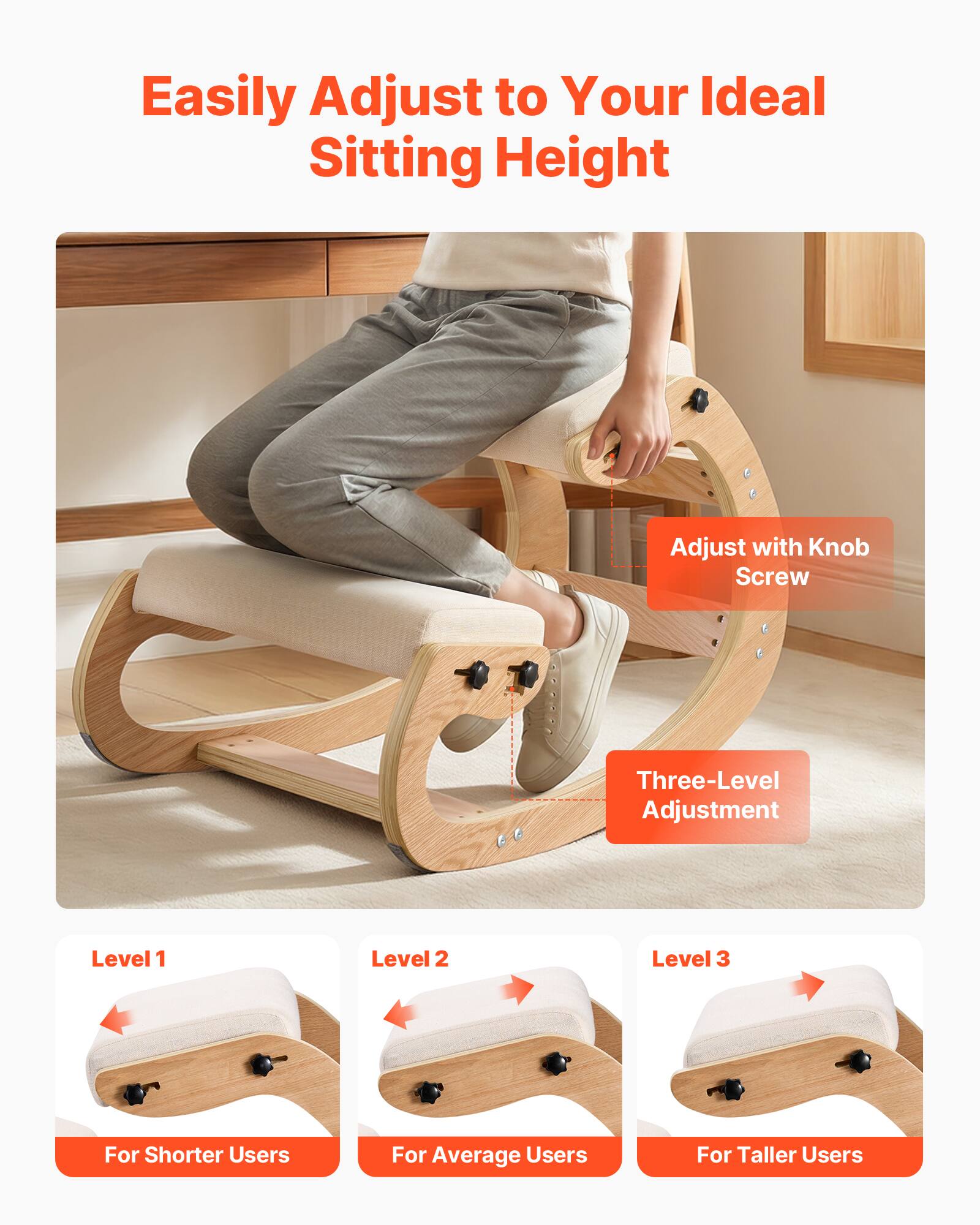 Easily Adjust to Your Ideal Sitting Height

Adjust with Knob Screw

Three-Level Adjustment

Level 1  
For Shorter Users

Level 2  
For Average Users

Level 3  
For Taller Users