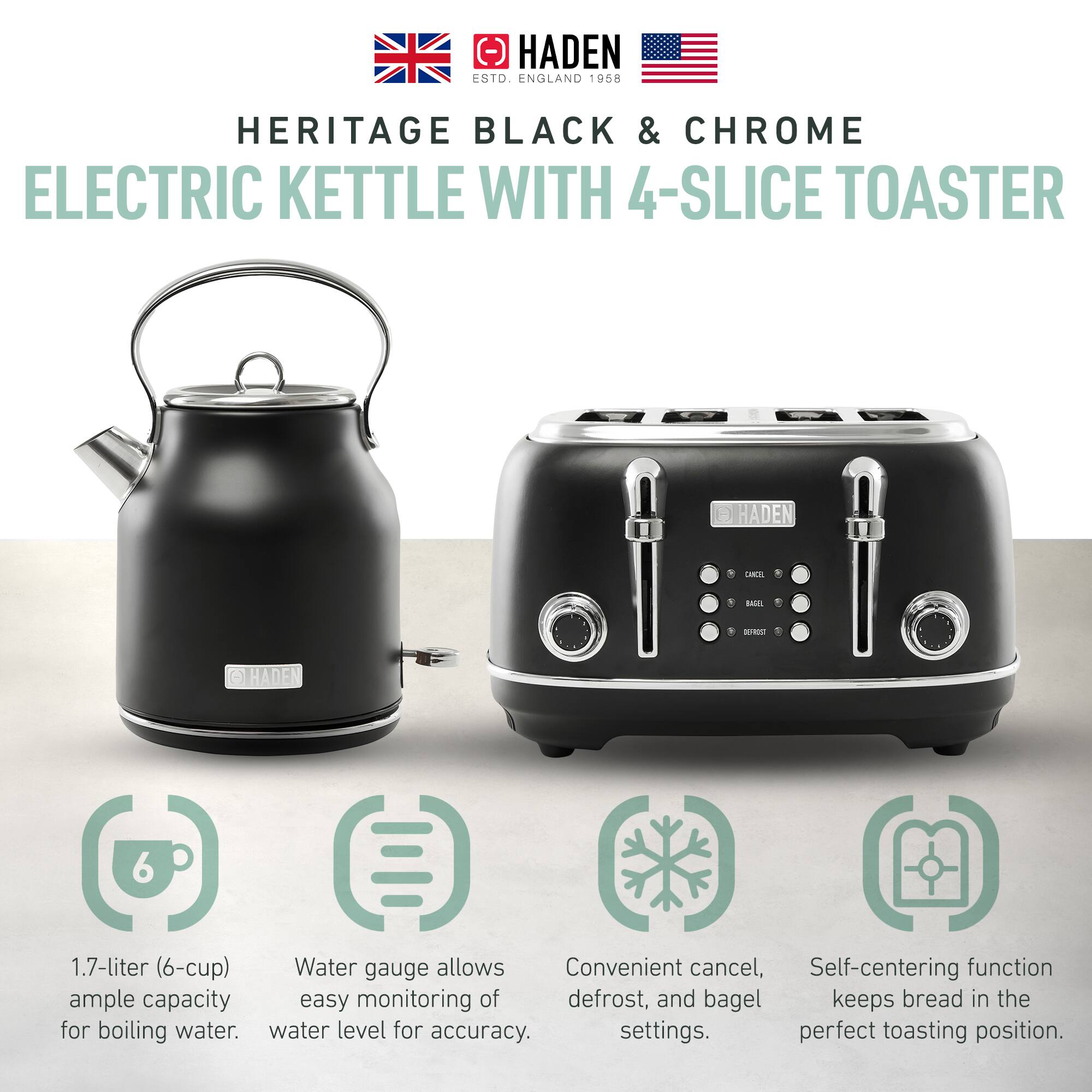 HADEN ENGLAND 1958  
HERITAGE BLACK & CHROME  
ELECTRIC KETTLE WITH 4-SLICE TOASTER  

1.7-liter (6-cup) ample capacity for boiling water.  
Water gauge allows easy monitoring of water level for accuracy.  
Convenient cancel, defrost, and bagel settings.  
Self-centering function keeps bread in the perfect toasting position.