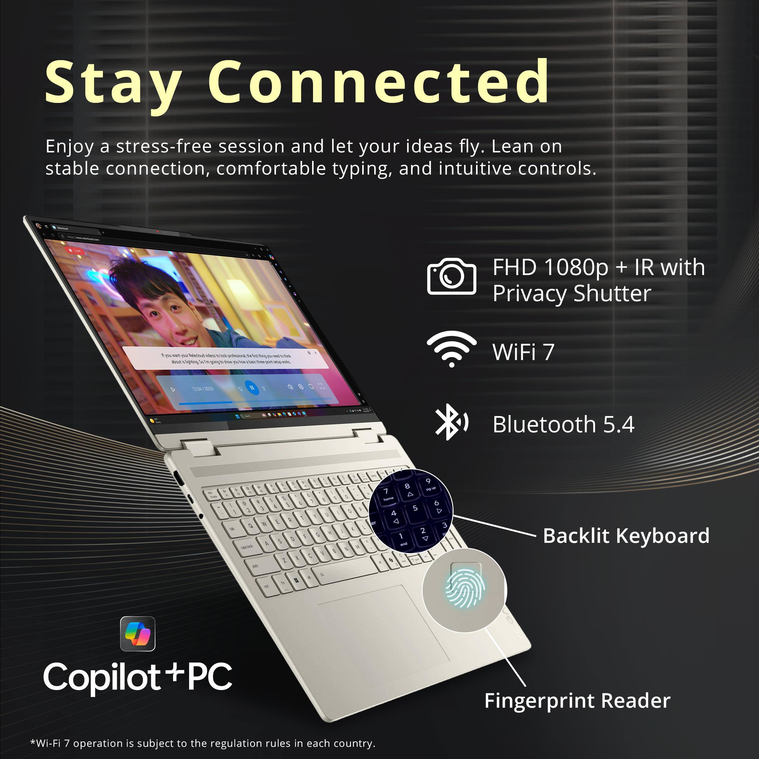 Stay Connected

Enjoy a stress-free session and let your ideas fly. Lean on stable connection, comfortable typing, and intuitive controls.

- FHD 1080p + IR with Privacy Shutter
- WiFi 7
- Bluetooth 5.4
- Backlit Keyboard
- Fingerprint Reader

Copilot+PC

*Wi-Fi 7 operation is subject to the regulation rules in each country.
