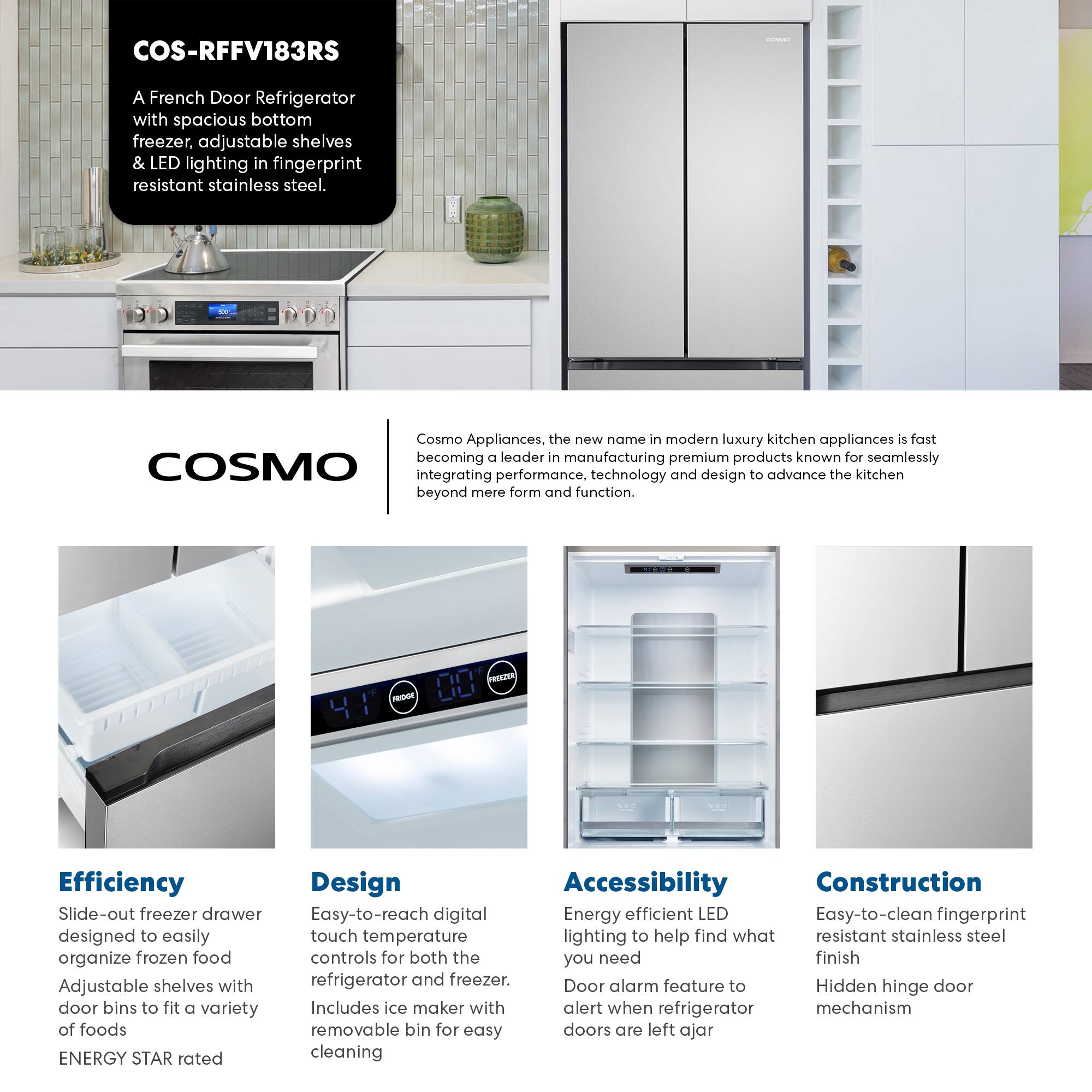 COS-RFFV183RS

A French Door Refrigerator with spacious bottom freezer, adjustable shelves & LED lighting in fingerprint resistant stainless steel.

Cosmo Appliances, the new name in modern luxury kitchen appliances is fast becoming a leader in manufacturing premium products known for seamlessly integrating performance, technology and design to advance the kitchen beyond mere form and function.

Efficiency
- Slide-out freezer drawer designed to easily organize frozen food
- Adjustable shelves with door bins to fit a variety of foods
- ENERGY STAR rated

Design
- Easy-to-reach digital touch temperature controls for both the refrigerator and freezer
- Includes ice maker with removable bin for easy cleaning

Accessibility
- Energy efficient LED lighting to help find what you need
- Door alarm feature to alert when refrigerator doors are left ajar

Construction
- Easy-to-clean fingerprint resistant stainless steel finish
- Hidden hinge door mechanism