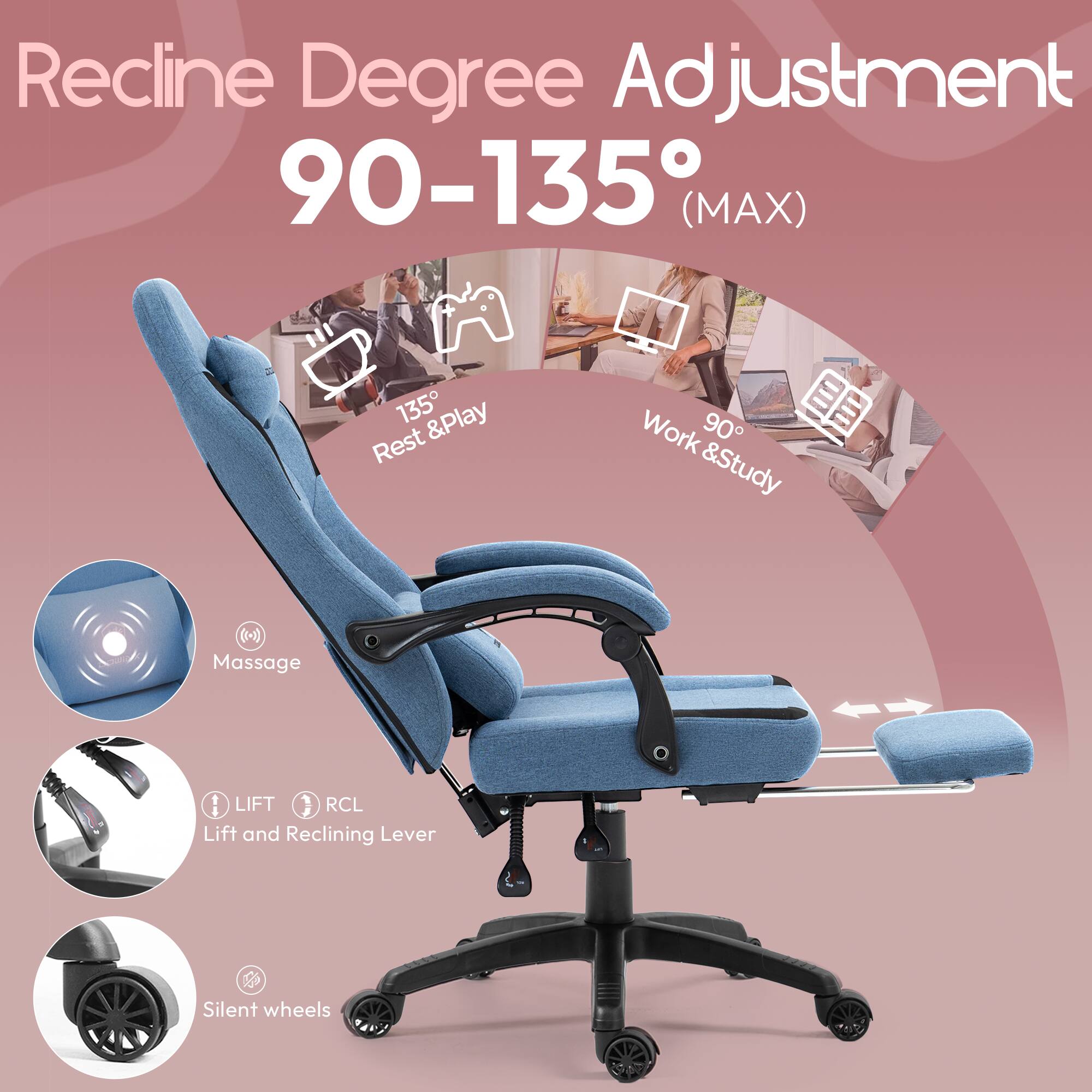 Recline Degree Adjustment 90-135° (MAX)  
135° Rest & Play  
90° Work & Study  

Massage  
LIFT RCL Lift and Reclining Lever  
Silent wheels